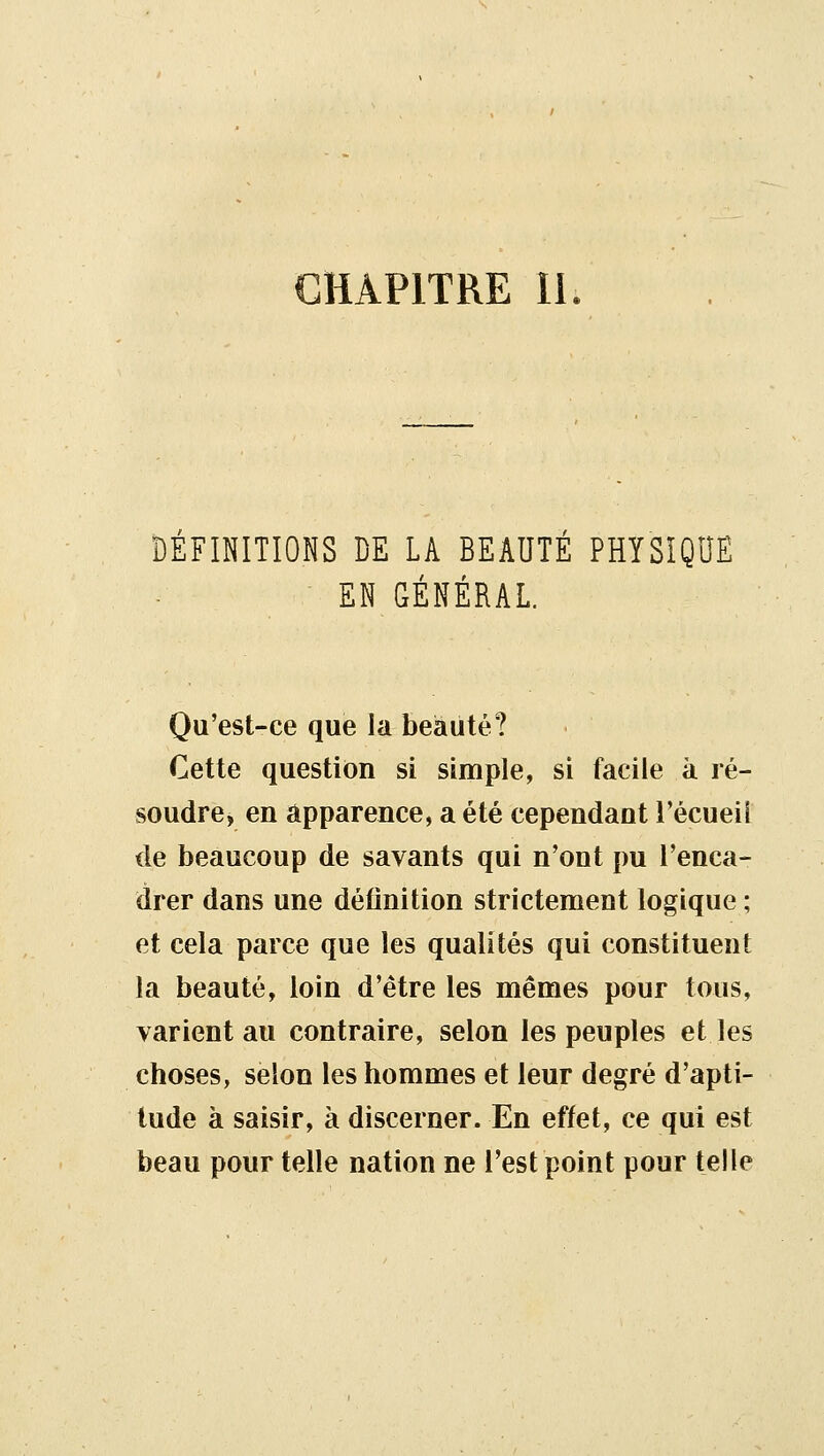 CHAPITRE II DÉFINITIONS DE LA BEAUTÉ PHYSÎQDE EN GÉNÉRAL. Qu'est-ce que la beauté? Cette question si simple, si facile k ré- soudre, en apparence, a été cependant l'écueii de beaucoup de savants qui n'ont pu l'enca- drer dans une définition strictement logique ; et cela parce que les qualités qui constituent la beauté, loin d'être les mêmes pour tous, varient au contraire, selon les peuples et les choses, selon les hommes et leur degré d'apti- tude à saisir, à discerner. En effet, ce qui est beau pour telle nation ne l'est point pour telle