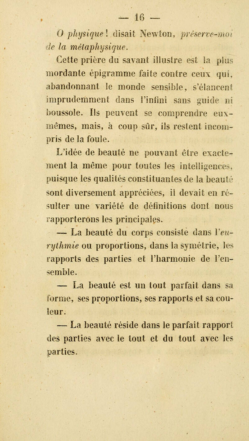 0 physique l disait Newton, préserve-moi de la métaphysique. Cette prière du savant illustre est la pios mordante épigramme faite contre ceux qui, abandonnant le monde sensible, s'élancent imprudemment dans l'infini sans guide ni boussole. Ils peuvent se comprendre eux- mêmes, mais, à coup sûr, ils restent incom- pris de la foule. L'idée de beauté ne pouvant être exacte- ment la même pour toutes les intelligences, puisque les qualités constituantes de la beauté sont diversement appréciées, il devait en ré- sulter une variété de définitions dont nous rapporterons les principales. — La beauté du corps consiste dans Veti- rythmie ou proportions, dans la symétrie, les rapports des parties et l'barmonie de l'en- semble. — La beauté est un tout parfait dans sa forme, ses proportions, ses rapports et sa cou- leur. — La beauté réside dans le parfait rapport des parties avec le tout et du tout avec les parties.