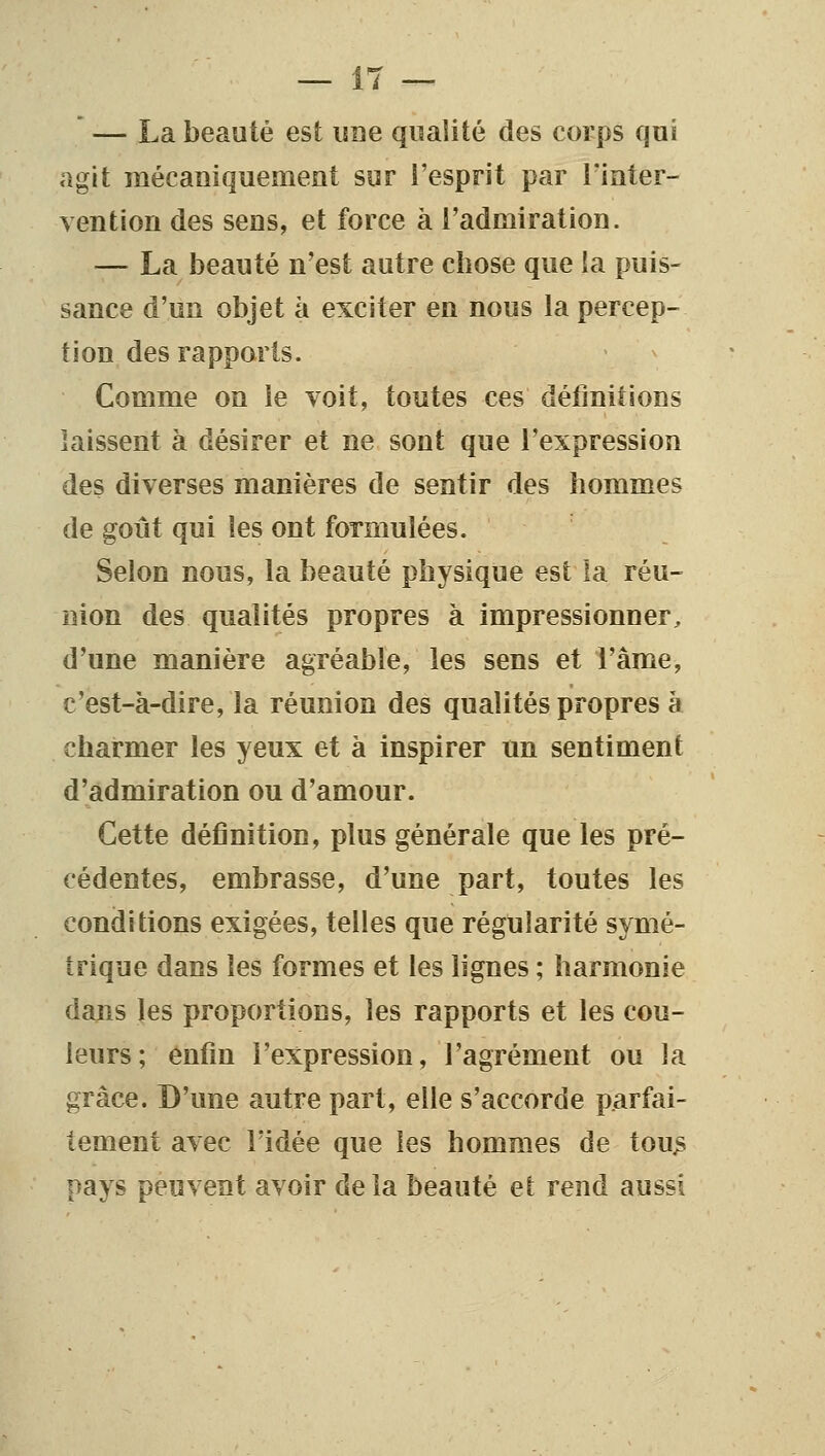 ' — La beauté est une qualité des corps qui agit mécaniquement sur i'esprit par Tinter- vention des sens, et force à l'admiration. — La beauté n'est autre chose que ia puis- sance d'un objet à exciter en nous la percep- tion des rapports. Comme on le voit, toutes ces définitions laissent à désirer et ne sont que l'expression des diverses manières de sentir des hommes de goût qui les ont formulées. Selon nous, la beauté physique est la réu- nion des qualités propres à impressionner, d'une manière agréable, les sens et i'âme, c'est-à-dire, la réunion des qualités propres à charmer les yeux et à inspirer un sentiment d'admiration ou d'amour. Cette définition, plus générale que les pré- cédentes, embrasse, d'une part, toutes les conditions exigées, telles que régularité symé- trique dans les formes et les lignes ; harmonie dans les proportions, les rapports et les cou- leurs; enfin l'expression, l'agrément ou la grâce. D'une autre part, elle s'accorde parfai- tement avec ridée que les hommes de tou^ pays peuvent avoir delà beauté et rend aussi