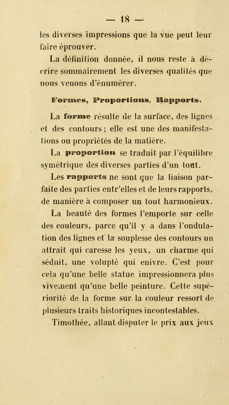 ies diverses impressions que la vue peut leur faire éprouver. La définition donnée, il nous reste à dé- crire sommairement les diverses qualités que nous venons d'énumérer. La foFBttie résulte de la surface, des lignes et des contours ; elle est une des manifesta- tions ou propriétés de la matière. La pa'opoptioM se traduit par l'équilibre symétrique des diverses parties d'un tout. Les rapiB©i«ts ne sont que la liaison par- faite des parties entr'elles et de leurs rapports, de manière à composer un tout harmonieux. La beauté des formes l'emporte sur celle des couleurs, parce qu'il y a dans l'ondula- tion des lignes et la souplesse des contours un attrait qui caresse les yeux, un charme qui séduit, une volupté qui enivre. C'est pour cela qu'une belle statue impressionnera plus vivement qu'une belle peinture. Cette supé- riorité de la forme sur la couleur ressort de plusieurs traits historiques incontestables. Timotlîée, allant disputer le prix aux jeux