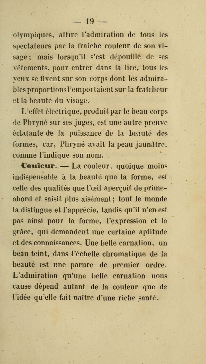 olympiques, attire l'admiration de tous les spectateurs par la fraîche couleur de son vi- sage; mais lorsqu'il s'est dépouillé de ses vêtements, pour entrer dans la lice, tous les yeux se fixent sur son corps dont les admira- bles proportionsl'emportaient sur la fraîcheur et la beauté du visage. L'effet électrique, produit par le beau corps de Phryné sur ses juges,, est une autre preuve éclatante d^ la puissance de la beauté des formes, car, Phryné avait la peau jaunâtre, comme l'indique son nom. Cotaleur. — La couleur, quoique moins indispensable à la beauté que la forme, est celle des qualités que l'œil aperçoit de prime- abord et saisit plus aisément ; tout le monde la distingue et l'apprécie, tandis qu'il n'en est pas ainsi pour la forme, l'expression et la grâce, qui demandent une certaine aptitude et des connaissances. Une belle carnation, un beau teint, dans l'échelle chromatique de la beauté est une parure de premier ordre. L'admiration qu'une belle carnation nous cause dépend autant de la couleur que de l'idée qu'elle fait naître d'une riche santé.