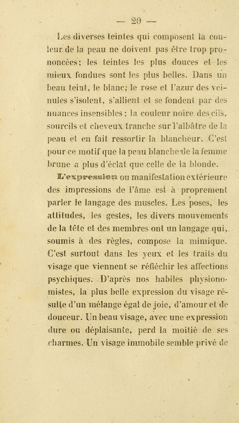 Les diverses teintes qui composent la cou- leor. de la peau ne doivent pas être trop pro- noncées ; les teintes les plus douces et^ les mieux fondues sont les plus belles. Dans un beau teiiît, le blanc; le rose et l'azur des vei- nules s'isolent, s'allient et se fondent par des nuances insensibles ; la couleur noire desciis, sourcils et cheveux tranclie sur l'albâtre de la peau et en fait ressortir la blancheur. C'esî pour ce motif que la peau blancbe 'de la femme ' brune a plus d'éclat que celle de la blonde. Ei'exps'^gsl^gi ou manifestation extérieure des impressions de Fâme est à proprement parler le langage des muscles. Les poses, les attitudes, les gestes, les divers mouvements de la tête et des membres ont un langage qui, soumis à des règles, compose la mimique. C'est surtout dans les yeux et les traits du visage que viennent se réfléchir les affections psychiques. D'après nos habiles physiono- mistes, la plus belle expression du visage ré- sulte d'un mélange égal de joie, d'amour et de douceur. Un beau visage, avec une expression dure ou déplaisante, perd la moitié de ses .charmes. Un visage immobile semble privé de