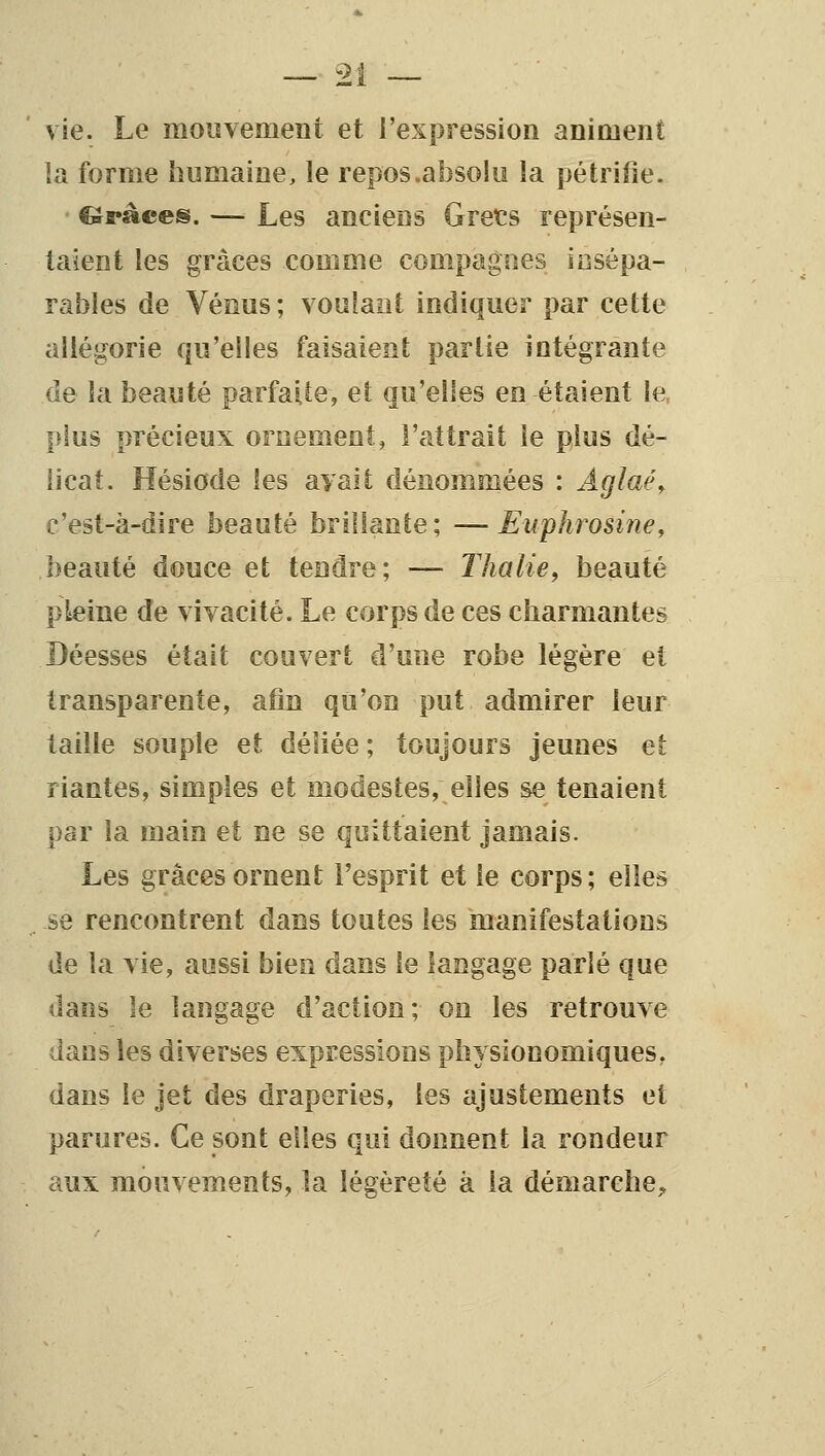 vie. Le mouvement et l'expression animent la forme humaine, le repos .absolu la pétrifie. fôràces. — Les anciens Grets représen- taient les grâces comme compagnes iosépa- rables de Vénus; voulant indiquer par cette allégorie qu'elles faisaient partie intégrante de la beauté parfaUe, et qu'elles en étaient le, plus précieux ornement, l'attrait le plus dé- licat. Hésiode les avait dénommées : Âglaé^ c'est-à-dire beauté brillante; —Euphrosine, beauté douce et tendre; — Thalle^ beauté pleine de vivacité. Le corps de ces charmantes Déesses était couvert d'une robe légère et transparente, afin qu'on put admirer leur taille souple et déliée ; toujours jeunes et riantes, simples et modestes, elles se tenaient par la main et ne se quittaient jamais. Les grâces ornent l'esprit et le corps; elles se rencontrent dans toutes les manifestations de la vie, aussi bien dans le langage parlé que dans le langage d'action; on les retrouve dans les diverses expressions physionomiques, dans le jet des draperies, les ajustements et parures. Ce sont elles qui donnent la rondeur aux mouvements, la légèreté à la démarche,,