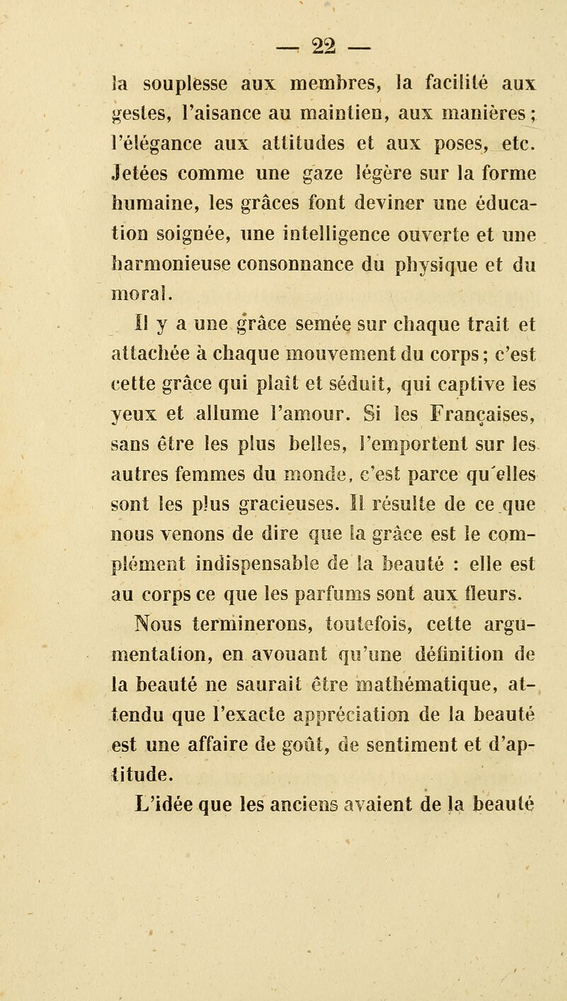 îa souplesse aux membres, la facilité aux gestes, l'aisance au maiutieD, aux manières; l'élégance aux attitudes et aux poses, etc. Jetées comme une gaze légère sur la forme humaine, les grâces font deviner une éduca- tion soignée, une intelligence ouverte et une harmonieuse consonnance du physique et du moral. 11 y a une grâce semée sur chaque trait et attachée à chaque mouvement du corps ; c'est cette grâce qui plaît et séduit, qui captive les yeux et allume l'amour. Si les Françaises, sans être les plus belles, l'emportent sur les autres femmes du monde, c'est parce qu'elles sont les plus gracieuses. Il résulte de ce que nous venons de dire que la grâce est le com- plément indispensable de la beauté : elle est au corps ce que les parfums sont aux fleurs. Nous terminerons, toutefois, cette argu- mentation, en avouant qu'une définition de la beauté ne saurait être mathématique, at- tendu que l'exacte appréciatioTi de la beauté est une affaire de goût, de sentiment et d'ap- titude. L'idée que les anciens avaient de la beauté