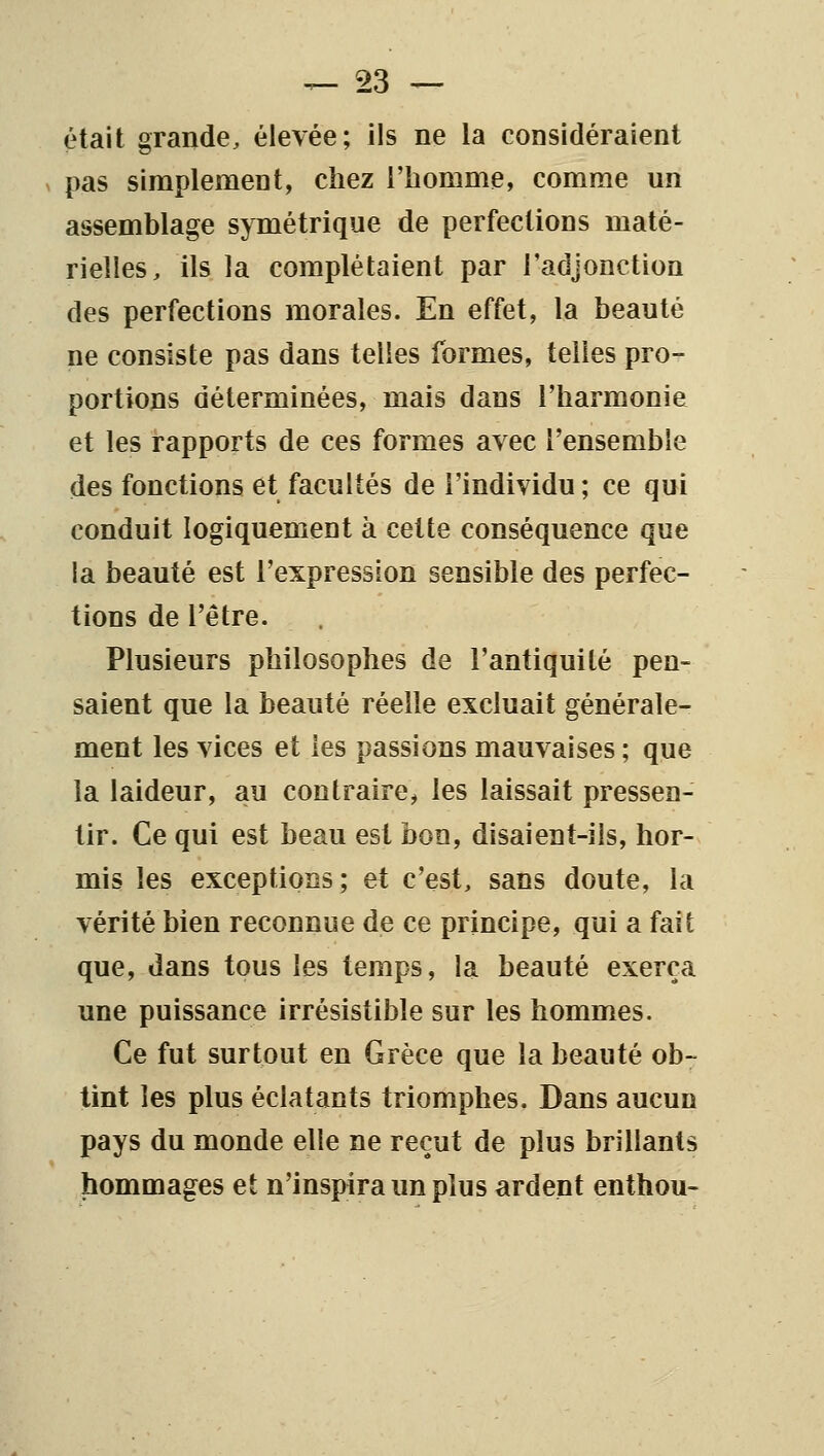 était grande, élevée; ils ne la considéraient V pas simplement, chez l'homme, comme un assemblage symétrique de perfections maté- rielles, ils la complétaient par l'adjonction des perfections morales. En effet, la beauté ne consiste pas dans telles formes, telles pro- portions déterminées, mais dans l'harmonie et les rapports de ces formes avec l'ensemble des fonctions et facultés de l'individu ; ce qui conduit logiquement à cette conséquence que la beauté est l'expression sensible des perfec- tions de l'être. Plusieurs philosophes de l'antiquité pen- saient que la beauté réelle excluait générale- ment les vices et les passions mauvaises ; que la laideur, au contraire, les laissait pressen- tir. Ce qui est beau est bon, disaient-ils, hor- mis les exceptions; et c'est, sans doute, la vérité bien reconnue de ce principe, qui a fait que, dans tous les temps, la beauté exerça une puissance irrésistible sur les hommes. Ce fut surtout en Grèce que la beauté ob- tint les plus éclatants triomphes. Dans aucun pays du monde elle ne reçut de plus brillants hommages et n'inspira un plus ardent enthou-