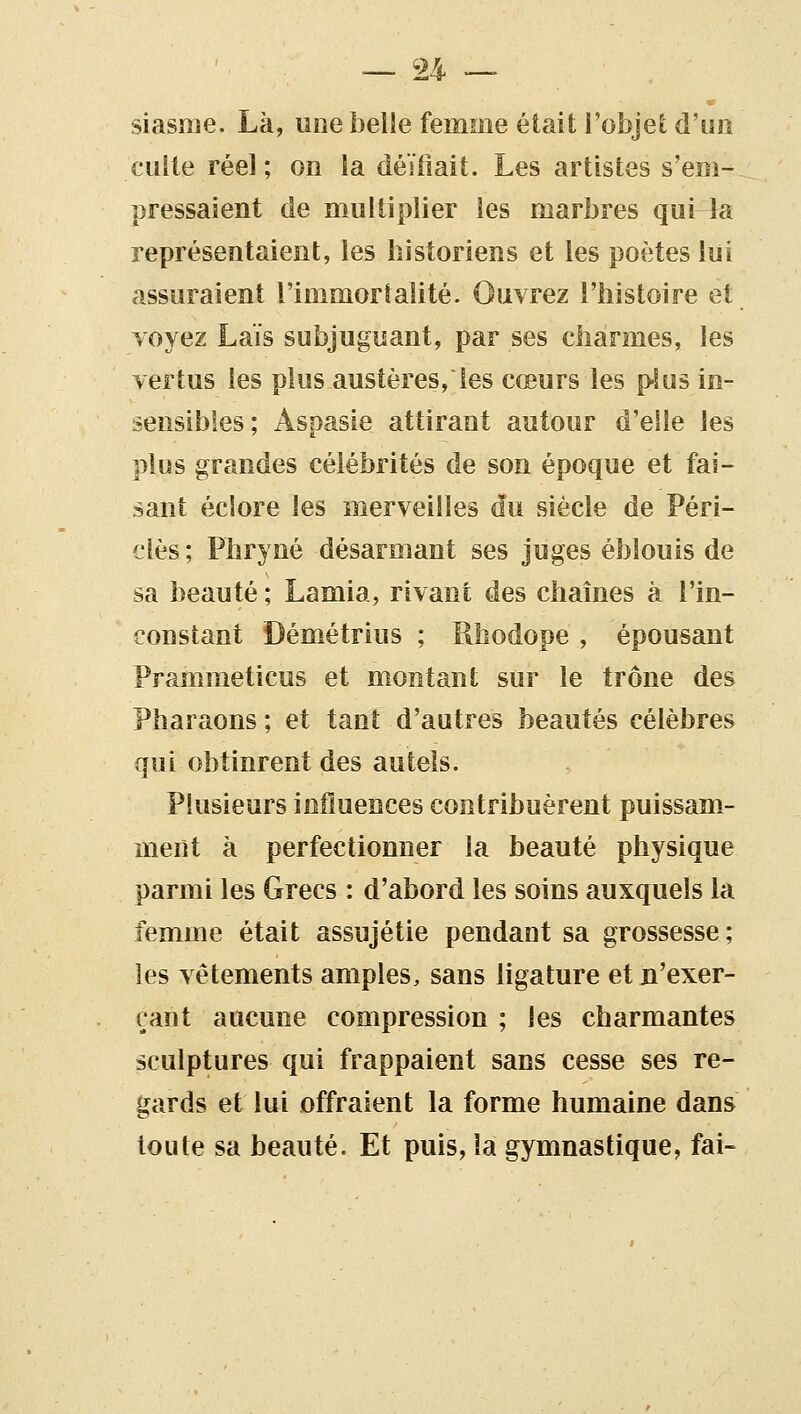 siasme. Là, uoe belle femme était l'objet d'un culte réel ; on la déïiîait. Les artistes s'em- pressaient de multiplier les marbres qui la représentaient, les historiens et les poètes lui assuraient l'immortalité. Ouvrez l'histoire et voyez Lais subjuguant, par ses charmes, les vertus les plus austères, les cœurs les plus in- sensibles; Aspasie attirant autour d'elle les plus grandes célébrités de son époque et fai- sant éclore les merveilles du siècle de Péri- clès ; Phryné désarmant ses juges éblouis de sa beauté ; Lamia, rivant des chaînes à l'in- constant Démétrius ; Rhodope, épousant Prammeticus et montant sur le trône des Pharaons ; et tant d'autres beautés célèbres qui obtinrent des autels. Plusieurs influences contribuèrent puissam- ment à perfectionner la beauté physique parmi les Grecs : d'abord les soins auxquels la femme était assujétie pendant sa grossesse; les vêtements amples, sans ligature et n'exer- çant aucune compression ; les charmantes sculptures qui frappaient sans cesse ses re- gards et lui offraient la forme humaine dans toute sa beauté. Et puis, la gymnastique, fai-