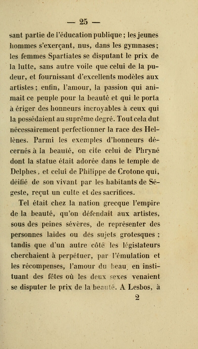 sant partie de l'éducation publique ; les jeunes hommes s'exerçant, nus, dans les gymnases; les femmes Spartiates se disputant le prix de la lutte, sans autre voile que celui de la pu- deur, et fournissant d'excellents modèles aux artistes ; enfin, l'amour, la passion qui ani- mait ce peuple pour la beauté et qui le porta à ériger des honneurs incroyables à ceux qui la possédaient au suprême degré. Tout cela dut nécessairement perfectionner la race des Hel- lènes. Parmi les exemples d'honneurs dé- cernés à la beauté, on cite celui de Phryné dont la statue était adorée dans le temple de Delphes, et celui de Phihppe de Crotone qui, déifié de son vivant par les habitants de Sé- geste, reçut un culte et des sacrifices. Tel était chez la nation grecque l'empire de la beauté, qu'on défendait aux artistes, sous des peines sévères, de représenter des personnes laides ou dés sujets grotesques ; tandis que d'un autre côté les législateurs cherchaient à perpétuer, par l'émulation et les récompenses, l'amour du beau, en insti- tuant des fêtes oii les deux sexes venaient se disputer le prix de la beauté. A Lesbos, à 2