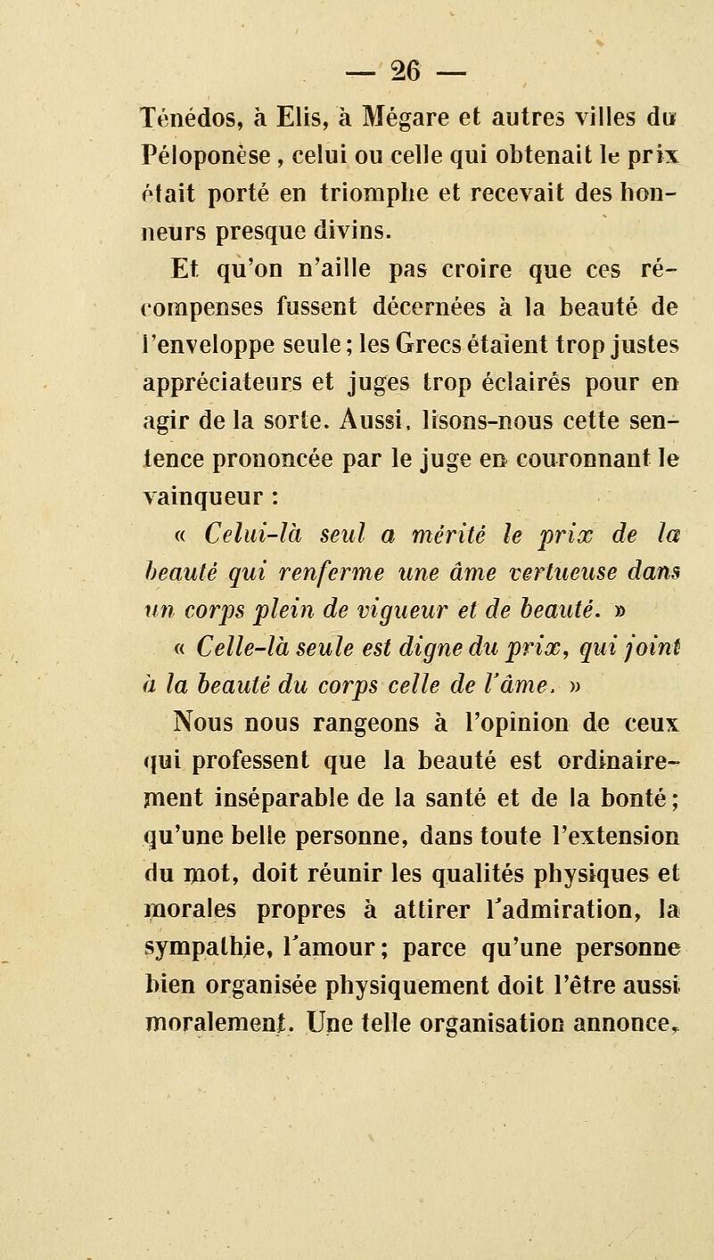 Téiiédos, à Elis, à Mégare et autres villes du Péloponèse, celui ou celle qui obtenait le prix était porté en triomphe et recevait des hon- neurs presque divins. Et qu'on n'aille pas croire que ces ré- compenses fussent décernées à la beauté de l'enveloppe seule ; les Grecs étaient trop justes appréciateurs et juges trop éclairés pour en agir de la sorte. Aussi, lisons-nous cette sen- tence prononcée par le juge en couronnant le vainqueur : « Celui-là seul a mérité le prix de la beauté qui renferme une âme vertueuse dans un corps plein de vigueur et de beauté. » « Celle-là seule est digne du prix, qui joint à la beauté du corps celle de Vâme. » Nous nous rangeons à l'opinion de ceux qui professent que la beauté est ordinaire- ment inséparable de la santé et de la bonté ; qu'une belle personne, dans toute l'extension du mot, doit réunir les qualités physiques et morales propres à attirer Tadmiration, la sympathje, Tamour ; parce qu'une personne bien organisée physiquement doit l'être aussi moralement. Une telle organisation annonce.