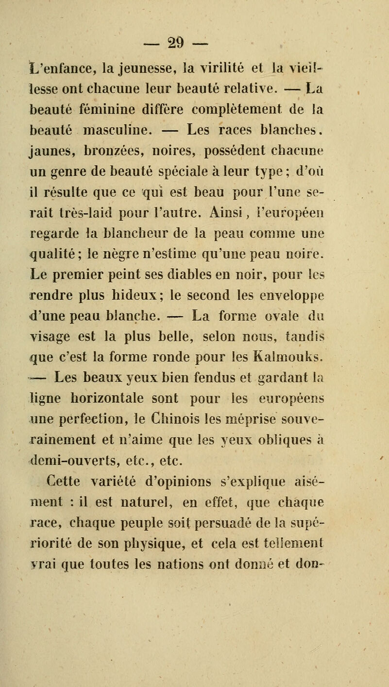 L'enfaDce, la jeunesse, la virilité et la vieil- lesse ont chacune leur beauté relative. — La beauté féminine diffère complètement de la beauté masculine. — Les races blanches, jaunes, bronzées, noires, possèdent chacune un genre de beauté spéciale à leur type ; d'où il résulte que ce qui est beau pour l'une se- rait très-laid pour l'autre. Ainsi, l'européen regarde la blancheur de la peau comme une qualité; le nègre n'estime qu'une peau noire. Le premier peint ses diables en noir, pour les rendre plus hideux; le second les enveloppe d'une peau blanche. — La forme ovale du visage est la plus belle, selon nous, tandis que c'est la forme ronde pour les Kalmouks. — Les beaux yeux bien fendus et gardant hi ligne horizontale sont pour les européens une perfection, le Chinois les méprise souve- rainement et n'aime que les yeux obliques à demi-ouverts, etc., etc. Cette variété d'opinions s'explique aisé- ment : il est naturel, en effet, que chaque race, chaque peuple soit persuadé de la supé- riorité de son physique, et cela est tellement vrai que toutes les nations ont donné et don-