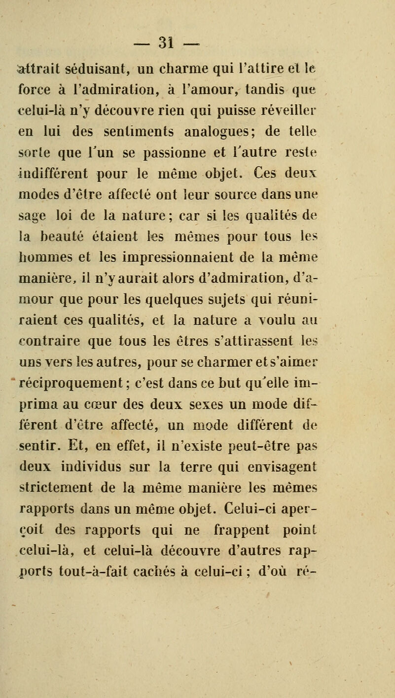 attrait séduisant, un charme qui l'attire et le force à l'admiration, à l'amour, tandis que celui-là n'y découvre rien qui puisse réveiller en lui des sentiments analogues; de telle sorle que Tun se passionne et Tautre reste indifférent pour le même objet. Ces deux modes d'être affecté ont leur source dans une sage loi de la nature ; car si les qualités de la beauté étaient les mêmes pour tous les hommes et les impressionnaient de la même manière, il n'y aurait alors d'admiration, d'a- mour que pour les quelques sujets qui réuni- raient ces qualités, et la nature a voulu au contraire que tous les êtres s'attirassent les uns vers les autres, pour se charmer et s'aimer  réciproquement ; c'est dans ce but qu^elle im- prima au cœur des deux sexes un mode dif^ férent d'être affecté, un mode différent de sentir. Et, en effet, il n'existe peut-être pas deux individus sur la terre qui envisagent strictement de la même manière les mêmes rapports dans un même objet. Celui-ci aper- çoit des rapports qui ne frappent point celui-là, et celui-là découvre d'autres rap- ports tout-à-fait cachés à celui-ci ; d'où ré-