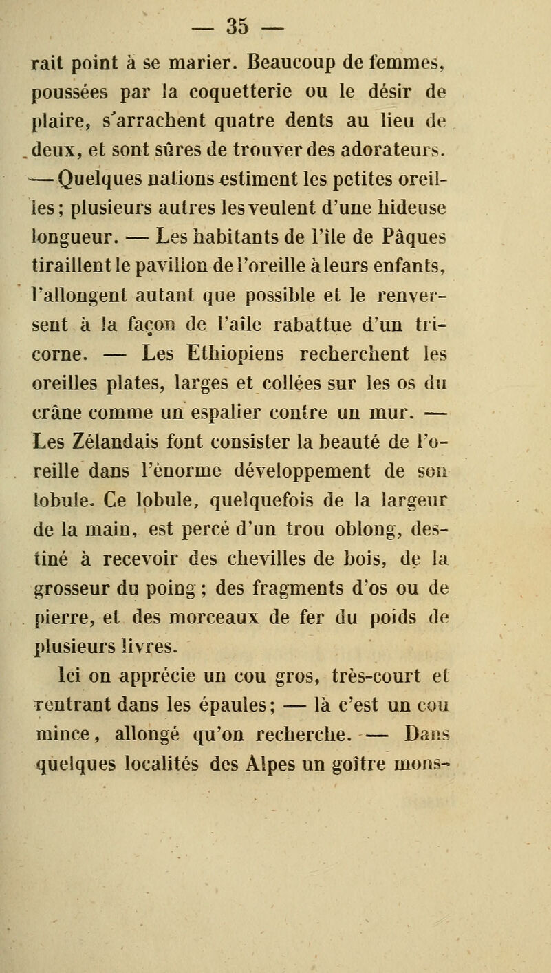 rait point à se marier. Beaucoup de femmes, poussées par la coquetterie ou le désir de plaire, s'arrachent quatre dents au lieu de .deux, et sont sûres de trouver des adorateurs. -—Quelques nations estiment les petites oreil- les ; plusieurs autres les veulent d'une hideuse longueur. — Les habitants de l'île de Pâques tiraillent le pavillon de l'oreille àleurs enfants, l'allongent autant que possible et le renver- sent à la façon de l'aile rabattue d'un tri- corne. — Les Ethiopiens recherchent les oreilles plates, larges et collées sur les os du crâne comme un espalier contre un mur. — Les Zélandais font consister la beauté de l'o- reille dans l'énorme développement de son lobule. Ce lobule, quelquefois de la largeur de la main, est percé d'un trou oblong, des- tiné à recevoir des chevilles de bois, de la grosseur du poing ; des fragments d'os ou de pierre, et des morceaux de fer du poids de plusieurs livres. Ici on apprécie un cou gros, très-court et rentrant dans les épaules ; — là c'est un cou mince, allongé qu'on recherche. — Dans quelques localités des Alpes un goitre mons-