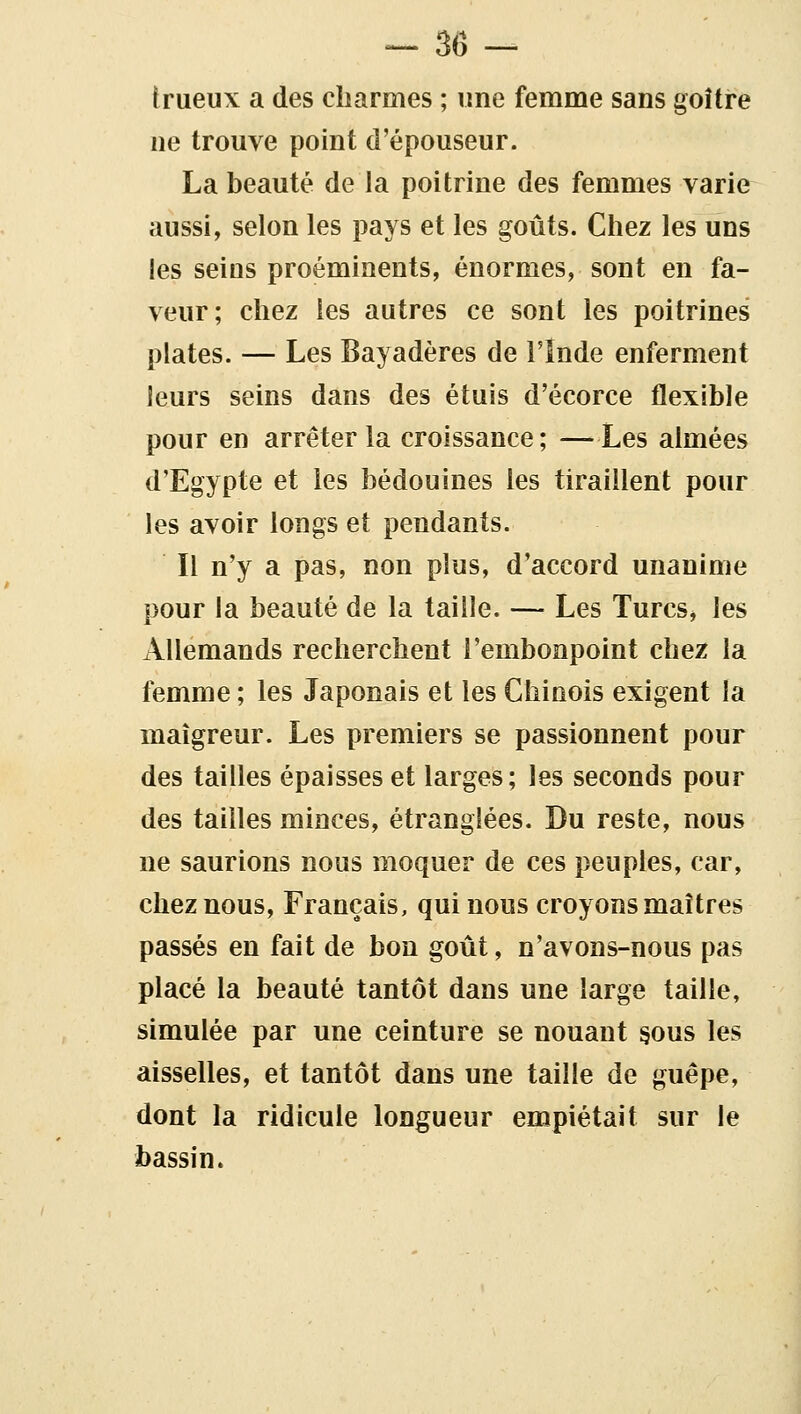 trueux a des cbarmes ; une femme sans goître ne trouve point d'épouseur. La beauté de la poitrine des femmes varie aussi, selon les pays et les goûts. Chez les uns les seins proéminents, énormes, sont en fa- veur; chez les autres ce sont les poitrines plates. — Les Bayadères de l'Inde enferment leurs seins dans des étuis d'écorce flexible pour en arrêter la croissance; —Les aimées d'Egypte et les bédouines les tiraillent pour les avoir longs et pendants. Il n'y a pas, non plus, d'accord unanime pour la beauté de la taille. — Les Turcs, les Allemands recherchent l'embonpoint chez la femme ; les Japonais et les Chinois exigent la maigreur. Les premiers se passionnent pour des tailles épaisses et larges; les seconds pour des tailles minces, étranglées. Du reste, nous ne saurions nous moquer de ces peuples, car, chez nous. Français, qui nous croyons maîtres passés en fait de bon goût, n'avons-nous pas placé la beauté tantôt dans une large taille, simulée par une ceinture se nouant §ous les aisselles, et tantôt dans une taille de guêpe, dont la ridicule longueur empiétait sur le bassin.