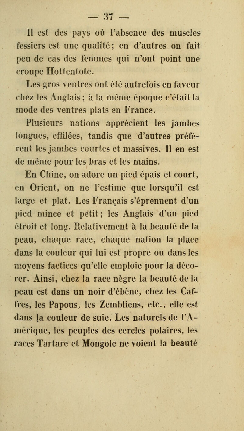 Il est des pays où l'absence des muscles fessiers est une qualité ; en d'autres on fait peu de cas des femmes qui n'ont point une croupe Hottentote. Les gros ventres ont été autrefois en faveur chez les Anglais ; à la même époque c'était la mode des ventres plats en France. Plusieurs nations apprécient les jambes longues, effilées, tandis que d'autres préfè- rent les jambes courtes et massives. Il en est de même pour les bras et les mains. En Chine, on adore un pied épais et court, en Orient, on ne l'estime que lorsqu'il est large et plat. Les Français s'éprennent d'un pied mince et petit ; les Anglais d'un pied étroit et long. Relativement à la beauté de la peau, chaque race, chaque nation la place dans la couleur qui lui est propre ou dans les moyens factices qu'elle emploie pour la déco- rer. Ainsi, chez la race nègre la beauté de la peau est dans un noir d'ébène, chez les Caf- fres, les Papous, les Zembliens, etc., elle est dans la couleur de suie. Les naturels de l'A- mérique, les peuples des cercles polaires, les races Tartare et Mongole ne voient la beauté