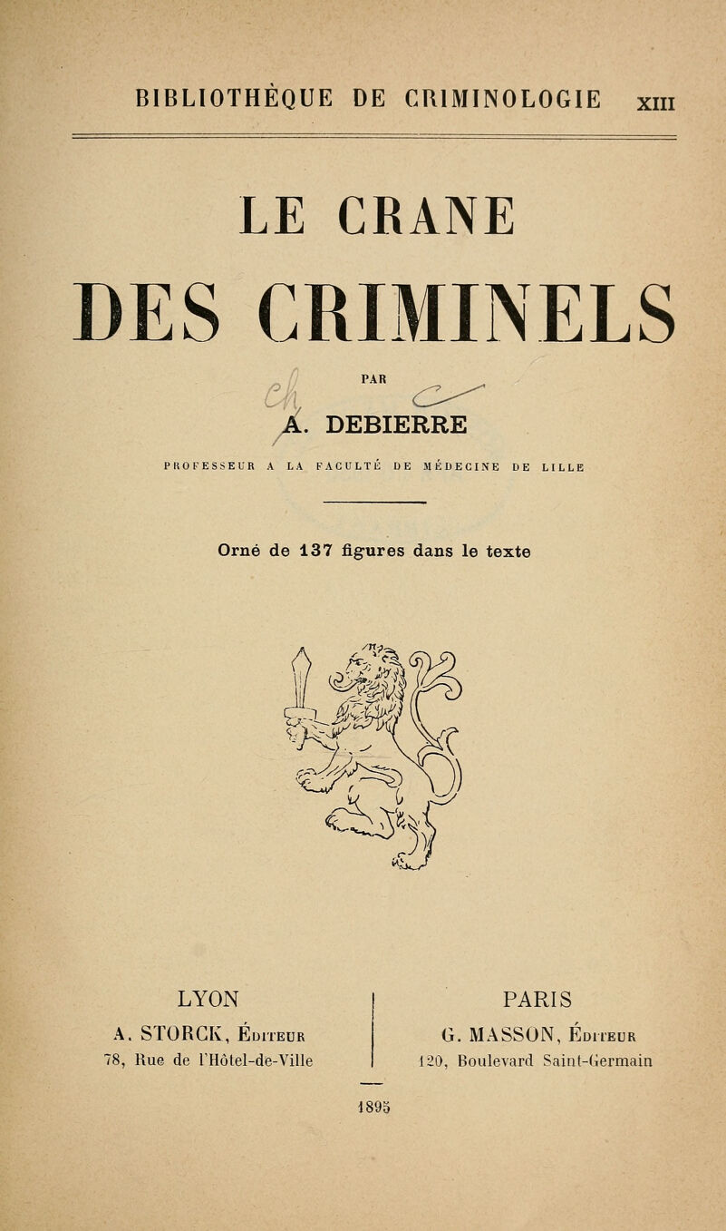 BIBLIOTHEQUE DE CRIMINOLOGIE xiii LE CRANE DES CRIMINELS PAR /A. DEBIERRE PROFESSEUR A LA FACULTE DE MEDECINE DE LILLE Orné de 137 figures dans le texte LYON A. STORCK, Éditeur 78, Rue de l'Hôtel-de-Ville PARIS G. MA.SSON, Éditeur 120, Boulevard Saint-Germain 1895