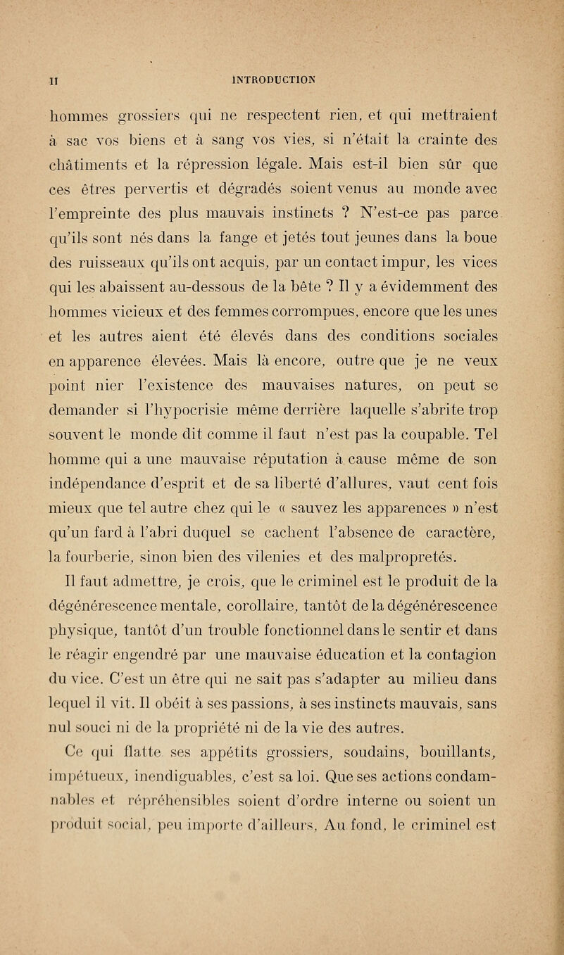 hommes grossiers qui ne respectent rien, et qui mettraient à sac vos biens et à sang vos vies, si n'était la crainte des châtiments et la répression légale. Mais est-il bien sûr que ces êtres pervertis et dégradés soient venus au monde avec l'empreinte des plus mauvais instincts ? N'est-ce pas parce, qu'ils sont nés dans la fange et jetés tout jeunes dans la boue des ruisseaux qu'ils ont acquis, par un contact impur, les vices qui les abaissent au-dessous de la bête ? Il y a évidemment des hommes vicieux et des femmes corrompues, encore que les unes et les autres aient été élevés dans des conditions sociales en apparence élevées. Mais là encore, outre que je ne veux point nier l'existence des mauvaises natures, on peut se demander si l'hypocrisie même derrière laquelle s'abrite trop souvent le monde dit comme il faut n'est pas la coupable. Tel homme qui a une mauvaise réputation à cause même de son indépendance d'esprit et de sa liberté d'allures, vaut cent fois mieux que tel autre chez qui le « sauvez les apparences » n'est qu'un fard à l'abri duquel se cachent l'absence de caractère, la fourberie, sinon bien des vilenies et des malpropretés. Il faut admettre, je crois, que le criminel est le produit de la dégénérescence mentale, corollaire, tantôt de la dégénérescence physique, tantôt d'un trouble fonctionnel clans le sentir et dans le réagir engendré par une mauvaise éducation et la contagion du vice. C'est un être qui ne sait pas s'adapter au milieu dans lequel il vit. Il obéit à ses passions, à ses instincts mauvais, sans nul souci ni de la propriété ni de la vie des autres. Ce qui flatte ses appétits grossiers, soudains, bouillants, impétueux, inendiguables, c'est sa loi. Que ses actions condam- nables et répréhensibles soient d'ordre interne ou soient un prôduil social, peu importe d'ailleurs, Au fond, le criminel est