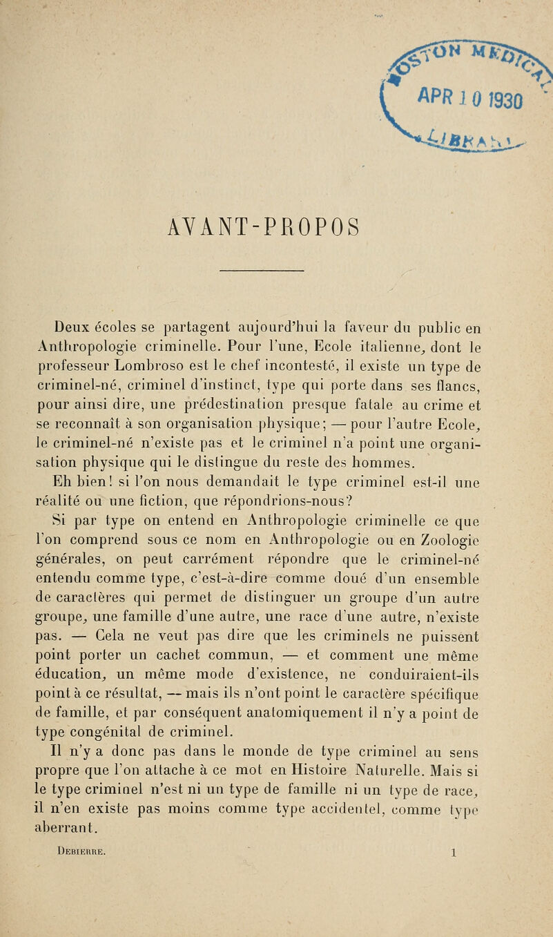 AYANT-PROPOS Deux écoles se partagent aujourd'hui la faveur du public en Anthropologie criminelle. Pour l'une, Ecole italienne,, dont le professeur Lombroso est le chef incontesté, il existe un type de criminel-né, criminel d'instinct, type qui porte dans ses flancs, pour ainsi dire, une prédestination presque fatale au crime et se reconnaît à son organisation physique; — pour l'autre Ecole, le criminel-né n'existe pas et le criminel n'a point une organi- sation physique qui le distingue du reste des hommes. Eh bien! si l'on nous demandait le type criminel est-il une réalité ou une fiction, que répondrions-nous? Si par type on entend en Anthropologie criminelle ce que l'on comprend sous ce nom en Anthropologie ou en Zoologie générales, on peut carrément répondre que le criminel-né entendu comme type, c'est-à-dire comme doué d'un ensemble de caractères qui permet de distinguer un groupe d'un autre groupe, une famille d'une autre, une race d'une autre, n'existe pas. — Gela ne veut pas dire que les criminels ne puissent point porter un cachet commun, — et comment une même éducation, un même mode d'existence, ne conduiraient-ils pointa ce résultat, —mais ils n'ont point le caractère spécifique de famille, et par conséquent analomiquement il n'y a point de type congénital de criminel. Il n'y a donc pas dans le monde de type criminel au sens propre que l'on attache à ce mot en Histoire Naturelle. Mais si le type criminel n'est ni un type de famille ni un type de race, il n'en existe pas moins comme type accidentel, comme type aberrant. Debierue. 1