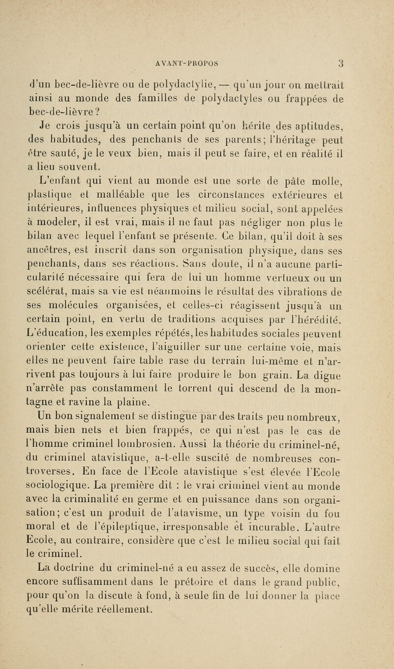 d'un bec-de-lièvre ou de polydaclylie, — qu'un jour on mettrait ainsi au monde des familles de polydactyles ou frappées de bec-de-lièvre? Je crois jusqu'à un certain point qu'on hérite des aptitudes, des habitudes, des penchants de ses parents; l'héritage peut être sauté, je le veux bien, mais il peut se faire, et en réalité il a lieu souvent. L'enfant qui vient au monde est une sorte de pâte molle, plastique et malléable que les circonstances extérieures et intérieures, influences physiques et milieu social, sont appelées à modeler, il est vrai, mais il ne faut pas négliger non plus le bilan avec lequel l'enfant se présente. Ce bilan, qu'il doit à ses ancêtres, est inscrit dans son organisation physique, dans ses penchants, dans ses réactions. Sans doute, il n'a aucune parti- cularité nécessaire qui fera de lui un homme vertueux ou un scélérat, mais sa vie est néanmoins le résultat des vibrations de ses molécules organisées, et celles-ci réagissent jusqu'à un certain point, en vertu de traditions acquises par l'hérédité. L'éducation, les exemples répétés, les habitudes sociales peuvent orienter cette existence, l'aiguiller sur une certaine voie, mais elles ne peuvent faire table rase du terrain lui-même et n'ar- rivent pas toujours à lui faire produire le bon grain. La digue n'arrête pas constamment le torrent qui descend de la mon- tagne et ravine la plaine. Un bon signalement se distingue par des traits peu nombreux, mais bien nets et bien frappés, ce qui n'est pas le cas de l'homme criminel lorabrosien. Aussi la théorie du criminel-né, du criminel atavistique, a-t-elle suscité de nombreuses con- troverses. En face de l'Ecole atavistique s'est élevée l'Ecole sociologique. La première dit : le vrai criminel vient au monde avec la criminalité en germe et en puissance dans son organi- sation; c'est un produit de l'atavisme, un type voisin du fou moral et de l'épileptique, irresponsable et incurable. L'autre Ecole, au contraire, considère que c'est le milieu social qui fait le criminel. La doctrine du criminel-né a eu assez de succès, elle domine encore suffisamment dans le prétoire et dans le grand public, pour qu'on la discute à fond, à seule fin de lui donner la place qu'elle mérite réellement.