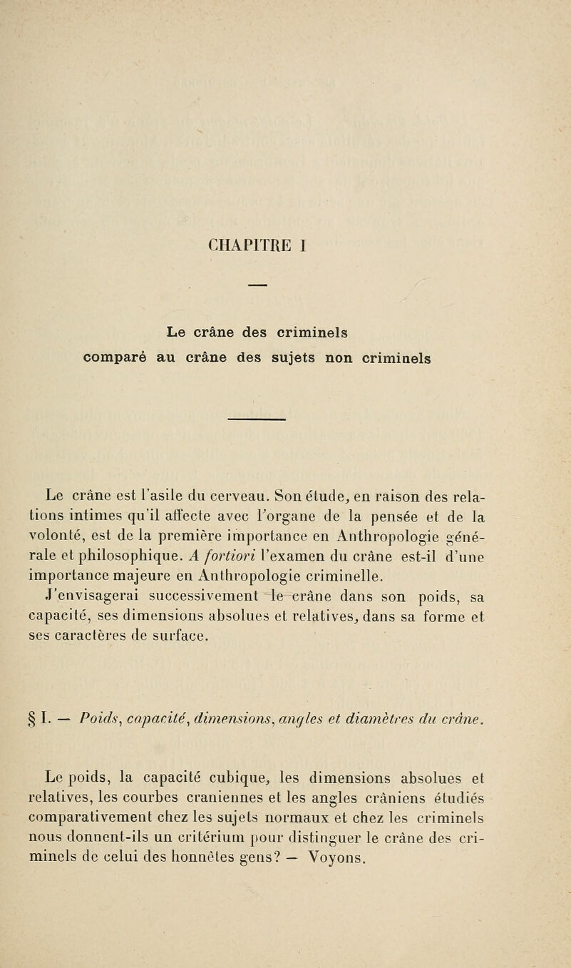 Le crâne des criminels comparé au crâne des sujets non criminels Le crâne est l'asile du cerveau. Son étude, en raison des rela- tions intimes qu'il affecte avec l'organe de la pensée et de la volonté, est de la première importance en Anthropologie géné- rale et philosophique. A fortiori l'examen du crâne est-il d'une importance majeure en Anthropologie criminelle. J'envisagerai successivement le crâne dans son poids, sa capacité, ses dimensions absolues et relatives, dans sa forme et ses caractères de surface. Poids, capacité, dimensions, angles et diamètres du crâne. Le poids, la capacité cubique, les dimensions absolues et relatives, les courbes crâniennes et les angles crâniens étudiés comparativement chez les sujets normaux et chez les criminels nous donnent-ils un critérium pour distinguer le crâne des cri- minels de celui des honnêtes gens? — Voyons.