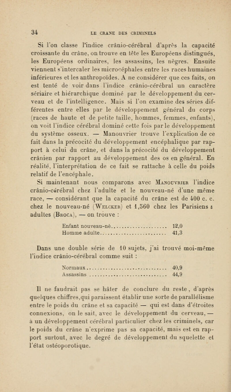 Si l'on classe l'indice erànio-cérébral d'après la capacité croissante du crâne, on trouve en tète les Européens distingués, les Européens ordinaires, les assassins, les nègres. Ensuite viennent s'intercaler les microcéphales entre les races humaines inférieures et les anthropoïdes. A ne considérer que ces faits, on est tenté de voir dans l'indice erànio-cérébral un caractère sériaire et hiérarchique dominé par le développement du cer- veau et de l'intelligence. Mais si l'on examine des séries dif- férentes entre elles par le développement général du corps (races de haute et de petite taille, hommes, femmes, enfants), on voit l'indice cérébral dominé cette fois parle développement du système osseux. — Manouvrier trouve l'explication de ce fait dans la précocité du développement encéphalique par rap- port à celui du crâne, et dans la précocité du développement crânien par rapport au développement des os en général. En réalité, l'interprétation de ce fait se rattache à celle du poids relatif de l'encéphale. Si maintenant nous comparons avec Manouvrier l'indice erànio-cérébral chez l'adulte et le nouveau-né d'une même race, — considérant que la capacité du crâne est de 400 c. c. chez le nouveau-né (Welcker) et 1,560 chez les Parisiens s adultes (Broca . — on trouve : Enfant nouveau-né 12,0 Homme adulte 41,3 Dans une double série de 10 sujets, j'ai trouvé moi-même l'indice erànio-cérébral comme suit : Normaux 40,9 Assassins 44,9 Il ne faudrait pas se hâter de conclure du reste , d'après quelques chiffres,qui paraissent établir une sorte de parallélisme entre le poids du crâne et sa capacité — qui est dans d'étroites connexions, on le sait, avec le développement du cerveau, — a un développement cérébral particulier chez les criminels,, car le poids du crâne n'exprime pas sa capacité, mais est en rap- port surtout, avec le degré de développement du squelette et l'état ostéoporotique.