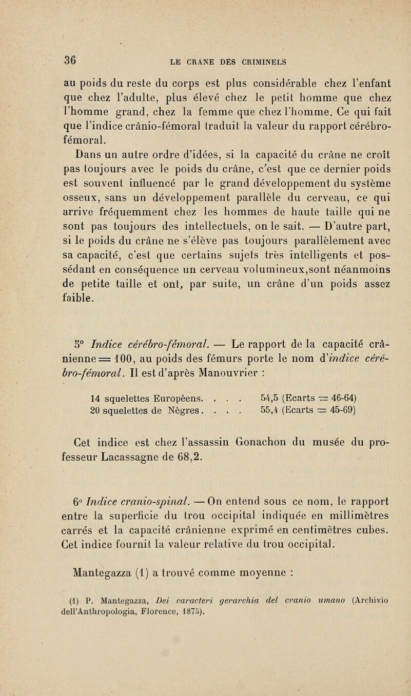 au poids du reste du corps est plus considérable chez l'enfant que chez l'adulte, plus élevé chez le petit homme que chez l'homme grand, chez la femme que chez l'homme. Ce qui fait que l'indice crânio-fémoral traduit la valeur du rapport cérébro- fémoral. Dans un autre ordre d'idées, si la capacité du crâne ne croît pas toujours avec le poids du crâne, c'est que ce dernier poids est souvent influencé par le grand développement du système osseux, sans un développement parallèle du cerveau, ce qui arrive fréquemment chez les hommes de haute taille qui ne sont pas toujours des intellectuels, on le sait. — D'autre part, si le poids du crâne ne s'élève pas toujours parallèlement avec sa capacité, c'est que certains sujets très intelligents et pos- sédant en conséquence un cerveau volumineux,sont néanmoins de petite taille et ont,, par suite, un crâne d'un poids assez faible. S0 Indice cérébro-fémoral. — Le rapport de la capacité crâ- nienne = 100, au poids des fémurs porte le nom à'indice céré- bro-fémoral. Il est d'après Manouvrier : 14 squelettes Européens. . . . 54,5 (Ecarts — 46-64) 20 squelettes de Nègres. . . . 55,4 (Ecarts = 45-69) Cet indice est chez l'assassin Gonachon du musée du pro- fesseur Lacassagne de 68,2. 6° Indice cranio-spinal. —On entend sous ce nom, le rapport entre la superficie du trou occipital indiquée en millimètres carrés et la capacité crânienne exprimé en centimètres cubes. Cet indice fournit la valeur relative du trou occipital. Mantegazza (1) a trouvé comme moyenne : (1) P. Mantegazza, Dei caracteri gerarchia del cranio umano (Archivio dell'Anthropologia, Florence, 1875).