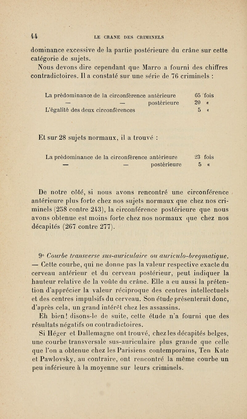 dominance excessive de la partie postérieure du crâne sur cette catégorie de sujets. Nous devons dire cependant que Marro a fourni des chiffres contradictoires. Il a constaté sur une série de 76 criminels : La prédominance de la circonférence antérieure 65 'fois — — postérieure 20 « L'égalité des deux circonférences 5 « Et sur 28 sujets normaux, il a trouvé : La prédominance de la circonférence antérieure 23 fois — — postérieure 5 « De notre côté, si nous avons rencontré une circonférence antérieure plus forte chez nos sujets normaux que chez nos cri- minels (258 contre 243), la circonférence postérieure que nous avons obtenue est moins forte chez nos normaux que chez nos décapités (267 contre 277). 9° Courbe transverse sus-auriculaire ou auriculo-bregmatique. — Cette courbe, qui ne donne pas la valeur respective exacte du cerveau antérieur et du cerveau postérieur, peut indiquer la hauteur relative de la voûte du crâne. Elle a eu aussi la préten- tion d'apprécier la valeur réciproque des centres intellectuels et des centres impulsifs du cerveau. Son étude présenterait donc, d'après cela, un grand intérêt chez les assassins. Eh bien! disons-le de suite, cette étude n'a fourni que des résultats négatifs ou contradictoires. Si Héger et Dallemagne ont trouvé, chez les décapités belges, une courbe transversale sus-auriculaire plus grande que celle que l'on a obtenue chez les Parisiens contemporains, Ten Kate et Pawlovsky, au contraire, ont rencontré la même courbe un peu inférieure à la moyenne sur leurs criminels.