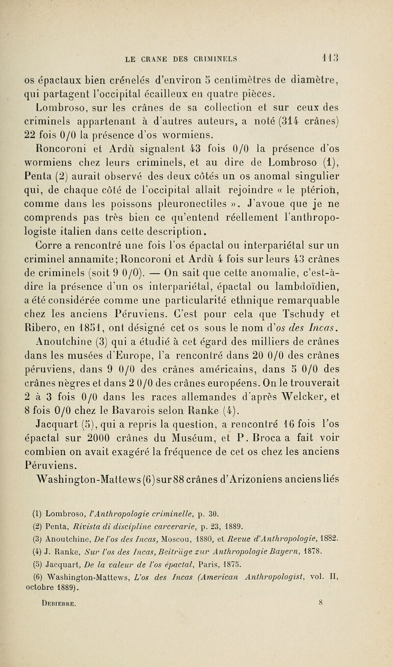 os épactaux bien crénelés d'environ 5 centimètres de diamètre, qui partagent l'occipital écailleux en quatre pièces. Lombroso, sur les crânes de sa collection et sur ceux des criminels appartenant à d'autres auteurs, a noté (314 crânes) 22 fois 0/0 la présence d'os wormiens. Roncoroni et Ardu signalent 43 fois 0/0 la présence d'os wormiens chez leurs criminels, et au dire de Lombroso (1), Penta (2) aurait observé des deux côtés un os anomal singulier qui, de chaque côté de l'occipital allait rejoindre « le ptérioh, comme dans les poissons pleuronectiles ». J'avoue que je ne comprends pas très bien ce qu'entend réellement l'anthropo- logiste italien dans cette description. Gorre a rencontré une fois l'os épactal ou interpariétal sur un criminel annamite; Roncoroni et Ardu 4 fois sur leurs 43 crânes de criminels (soit 9 0/0). — On sait que cette anomalie, c'est-à- dire la présence d'un os interpariétal, épactal ou lambdoïdien, a été considérée comme une particularité ethnique remarquable chez les anciens Péruviens. C'est pour cela que Tschudy et Ribero, en 1851, ont désigné cet os sous le nom d'as des Incas. Anoutchine (3) qui a étudié à cet égard des milliers de crânes dans les musées d'Europe, l'a rencontré dans 20 0/0 des crânes péruviens, dans 9 0/0 des crânes américains, dans 5 0/0 des crânes nègres et dans 2 0/0 des crânes européens. On le trouverait 2 à 3 fois 0/0 dans les races allemandes d'après Welcker, et 8 fois 0/0 chez le Bavarois selon Ranke (4). Jacquart (5), qui a repris la question, a rencontré 16 fois Fos épactal sur 2000 crânes du Muséum, et P.Brocaa fait voir combien on avait exagéré la fréquence de cet os chez les anciens Péruviens. Washington-Mattews(6)sur88crânes d'Arizoniens anciens liés (1) Lombroso, VAnthropologie criminelle, p. 30. (2) Penta, Rivista di discipline carcerarie, p. 23, 1889. (3) Anoutchine, De l'os des Incas, Moscou, 1880, et Revue d'Anthropologie, 1882. (4) J. Ranke, Sur l'os des Incas, Beitrdge zur Anthropologie Bayern, 1878. (5) Jacquart, De la valeur de l'os épactal, Paris, 1875. (6) Washington-Mattews, L'os des Incas (American Anthropologist, vol. II, octobre 1889). Debierrk. 8