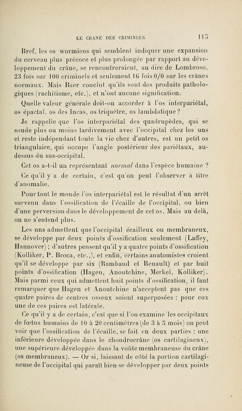 Bref, les os wormiens qui semblent indiquer une expansion du cerveau plus précoce et plus prolongée par rapport au déve- loppement du crâne, se rencontreraient, au dire de Lombroso, 23 fois sur 100 criminels et seulement 16 fois 0/0 sur les crânes normaux. Mais Baer conclut qu'ils sont des produits patholo- giques (rachitisme, etc.), et n'ont aucune signification. Quelle valeur générale doit-on accorder à l'os interpariétal, os épactal, os des Incas, os triquètre, os lambdatique ? Je rappelle que l'os interpariétal des quadrupèdes, qui se soude plus ou moins tardivement avec l'occipital chez les uns et reste indépendant toute la vie chez d'autres, est un petit os triangulaire, qui occupe l'angle postérieur des pariétaux, au- dessus du sus-occipital. Cet os a-t-il un représentant normal dans l'espèce humaine ? Ce qu'il y a de certain, c'est qu'on peut l'observer à titre d'anomalie. Pour tout le monde l'os interpariétal est le résultat d'un arrêt survenu dans l'ossification de l'écaillé de l'occipital, ou bien d'une perversion dans le développement de cet os. Mais au delà, on ne s'entend plus. Les uns admettent que l'occipital écailleux ou membraneux, se développe par deux points d'ossification seulement (Laffey, Hannover) ; d'autres pensent qu'il y a quatre points d'ossification (Kolliker, P. Broca, etc.,), et enfin, certains anatomistes croient qu'il se développe, par six (Rambaud et Renault) et par huit points d'ossification (Hagen, Anoutchine, Merkel, Kolliker). Mais parmi ceux qui admettent huit points d'ossification, il faut remarquer que Hagen et Anoutchine n'acceptent pas que ces quatre paires de centres osseux soient superposées : pour eux une de ces paires est latérale. Ce qu'il y a de certain, c'est que si l'on examine les occipitaux de fœtus humains de 10 à 20 centimètres (de 3 à 5 mois) on peut voir que l'ossification de l'écaillé, se fait en deux parties : une inférieure développée dans le chondrocrâne (os cartilagineux), une supérieure développée dans la voûte membraneuse du crâne (os membraneux). — Or si, laissant de côté la portion cartilagi- neuse de l'occipital qui paraît bien se développer par deux points