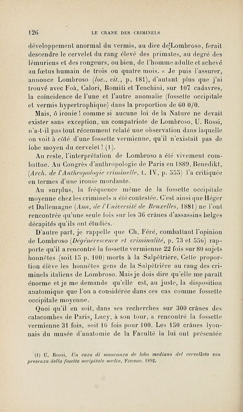 développement anormal du vermis, au dire dejLombroso, ferait descendre le cervelet du rang élevé des primates, au degré des lémuriens et des rongeurs, ou bien, de l'homme adulte et achevé au fœtus humain de trois ou quatre mois. « Je puis l'assurer, annonce Lombroso (/oc, cit., p. 181), d'autant plus que j'ai trouvé avec Foà, Galori, Romiti et Tenchini, sur 107 cadavres, la coïncidence de Tune et l'autre anomalie (fossette occipitale et vermis hypertrophique) dans la proportion de 60 0/0. Mais, ô ironie ! comme si aucune loi de la Nature ne devait exister sans exception, un compatriote de Lombroso, U. Rossi, n'a-t-il pas tout récemment relaté une observation dans laquelle on voit à côté d'une fossette vermienne, qu'il n'existait pas de lobe moyen du cervelet ! (1). Au reste, l'interprétation de Lombroso a été vivement com- battue. Au Congrès d'anthropologie de Paris en 1889, Benedikt, (Arch. de VAnthropologie criminelle, t. IV, p. 555) l'a critiquée en termes d'une ironie mordante. Au surplus, la fréquence même de la fossette occipitale moyenne chez les criminels a été contestée. C'est ainsi que Héger et Dallemagne (Ann. de /'Université de Bruxelles, 1881) ne l'ont rencontrée qu'une seule fois sur les 36 crânes d'assassins belges décapités qu'ils ont étudiés. D'autre part, je rappelle que Ch. Féré, combattant l'opinion de Lombroso [Dégénérescence et criminalité, p. 73 et 556) rap- porte qu'il a rencontré la fossette vermienne 22 fois sur 80 sujets honnêtes (soit 15 p. 100) morts à la Salpêtrière. Cette propor- tion élève les honnêtes gens de la Salpêtrière au rang des cri- minels italiens de Lombroso. Mais je dois dire qu'elle me paraît énorme et je me demande qu'elle est, au juste, la disposition anatomique que l'on a considérée dans ces cas comme fossette occipitale moyenne. Quoi qu'il en soit, dans ses recherches sur 300 crânes des catacombes de Paris, Lucy, à son tour, a rencontré la fossette vermienne 31 fois, soit 10 fois pour 100. Les 150 crânes lyon- nais du musée d'anatomie de la Faculté la lui Ont présentée (1) U, Rossi, Un cazo di mancanza de lobo mediano del ceroelleto cou presenza délia fosetta occipitale média, Firenze. 1892.