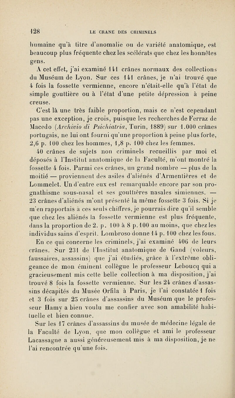 humaine qu'à titre d'anomalie ou de variété anatomique, est beaucoup plus fréquente chez les scélérats que chez les honnêtes gens. A cet effet, j'ai examiné 141 crânes normaux des collections du Muséum de Lyon. Sur ces 141 crânes, je n'ai trouvé que 4 fois la fossette vermienne, encore n'était-elle qu'à l'état de simple gouttière ou à l'état d'une petite dépression à peine creuse. C'est là une très faible proportion, mais ce n'est cependant pas une exception, je crois, puisque les recherches de Ferraz de Macedo (Archivio di Psichiatria, Turin, 1889) sur 1.000 crânes portugais, ne lui ont fourni qu'une proportion à peine plus forte, 2,6 p. 100 chez les hommes, 1,8 p. 100 chez les femmes. 40 crânes de sujets non criminels recueillis par moi et déposés à l'Institut anatomique de la Faculté, m'ont montré la fossette 4 fois. Parmi ces crânes, un grand nombre — plus de la moitié — proviennent des asiles d'aliénés d'Armentières et de Lommelet. Un d'entre eux est remarquable encore par son pro- gnathisme sous-nasal et ses gouttières nasales simiennes. — 23 crânes d'aliénés m'ont présenté la même fossette 3 fois. Si je m'en rapportais à ces seuls chiffres, je pourrais dire qu'il semble que chez les aliénés la fossette vermienne est plus fréquente, dans la proportion de 2. p. 100 à 8 p. 100 au moins, que chez les individus sains d'esprit. Lombroso donne 14 p. 100 chez les fous. En ce qui concerne les criminels, j'ai examiné 406 de leurs crânes. Sur 231 de l'Institut anatomique de Gand (voleurs, faussaires, assassins) que j'ai étudiés, grâce à l'extrême obli- geance de mon éminent collègue le professeur Leboucq qui a gracieusement mis cette belle collection à ma disposition, j'ai trouvé 8 fois la fossette vermienne. Sur les 24 crânes d'assas- sins décapités du Musée Orfila à Paris, je l'ai constatée 1 fois et 3 fois sur 25 crânes d'assassins du Muséum que le profes- seur flamy a bien voulu me confier avec son amabilité habi- tuelle et bien connue. Sur les 17 crânes d'assassins du musée de médecine légale de la Faculté de Lyon, que mon collègue et ami le professeur Lacassagne a aussi généreusement mis à ma disposition, je ne l'ai rencontrée qu'une fois.