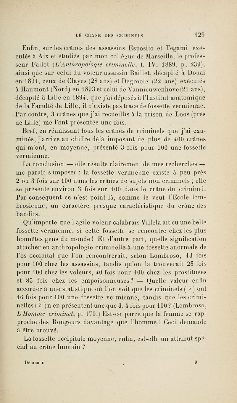 Enfin, sur les crânes des assassins Esposito et Tegami, exé- cutés à Aix et étudiés par mon collègue de Marseille, le profes- seur Fallot [L'Anthropologie criminelle, t. IV, 1889, p. 239), ainsi que sur celui du voleur assassin Baillet, décapité à Douai en 1891, ceux de Clayes (28 ans) et Degroote (22 ans) exécutés à Haumont (Nord) en 1893 et celui de Vannieuwenhove(21 ans), décapité à Lille en 1894, que j'ai déposés à l'Institut anatomique de la Faculté de Lille, il n'existe pas trace de fossette vermiemie. Par contre, 3 crânes que j'ai recueillis à la prison de Loos (près de Lille) me l'ont présentée une fois. Bref, en réunissant tous les crânes de criminels que j'ai exa- minés, j'arrive au chiffre déjà imposant de plus de 400 crânes qui m'ont, en moyenne, présenté 3 fois pour 100 une fossette vermienne. La conclusion — elle résulte clairement de mes recherches — me paraît s'imposer : la fossette vermienne existe à peu près 2 ou 3 fois sur 100 dans les crânes de sujets non criminels ; elle se présente environ 3 fois sur 100 dans le crâne du criminel. Par conséquent ce n'est point là, comme le veut l'Ecole lom- brosienne, un caractère presque caractéristique du crâne des bandits. Qu'importe que l'agile voleur calabrais Villela ait eu une belle fossette vermienne, si cette fossette se rencontre chez les plus honnêtes gens du monde ! Et d'autre part, quelle signification attacher en anthropologie criminelle à une fossette anormale de l'os occipital que Ton renconlrerait, selon Lombroso, 13 fois pour 100 chez les assassins, tandis qu'on la trouverait 28 fois pour 100 chez les voleurs, 40 fois pour 100 chez les prostituées et 85 fois chez les empoisonneuses? — Quelle valeur enfin accorder à une statistique où l'on voit que les criminels ( i ) ont 16 fois pour 100 une fossette vermienne, tandis que les crimi- nelles ( ? ) n'en présentent une que 3, 4 fois pour 100? (Lombroso, L'Homme criminel, p. 170.) Est-ce parce que la femme se rap- proche des Rongeurs davantage que l'homme ! Ceci demande à être prouvé. La fossette occipitale moyenne, enfin, est-elle un attribut spé- cial au crâne humain ? Debierre. » 9