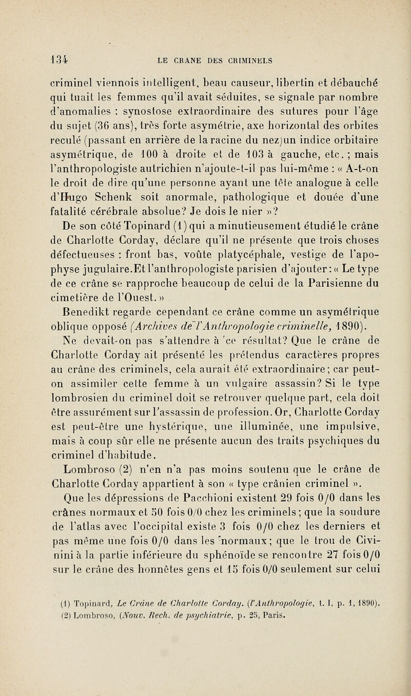 criminel viennois intelligent, beau causeur, libertin et débauché qui tuait les femmes qu'il avait séduites, se signale par nombre d'anomalies : synostose extraordinaire des sutures pour l'âge du sujet (36 ans), très forte asymétrie, axe horizontal des orbites reculé (passant en arrière de la racine du nezjun indice orbitaire asymétrique, de 100 à droite et de 103 à gauche, etc. ; mais l'anthropologiste autrichien n'ajoute-t-il pas lui-même : « A-t-on le droit de dire qu'une personne ayant une tête analogue à celle d'Hugo Schenk soit anormale, pathologique et douée d'une fatalité cérébrale absolue? Je dois le nier »? De son côté Topinard (1) qui a minutieusement étudié le crâne de Charlotte Gorday, déclare qu'il ne présente que trois choses défectueuses : front bas, voûte platycéphale, vestige de l'apo- physe jugulaire.Et l'anthropologiste parisien d'ajouter : « Le type de ce crâne se rapproche beaucoup de celui de la Parisienne du cimetière de l'Ouest. » Benedikt regarde cependant ce crâne comme un asymétrique oblique opposé (Archives de 7'Anthropologie criminelle, 1890). Ne devait-on pas s'attendre à rce résultat? Que le crâne de Charlotte Corday ait présenté les prétendus caractères propres au crâne des criminels, cela aurait été extraordinaire; car peut- on assimiler cette femme à un vulgaire assassin? Si le type lombrosien du criminel doit se retrouver quelque part, cela doit être assurément sur l'assassin de profession. Or, Charlotte Corday est peut-être une hystérique, une illuminée, une impulsive, mais à coup sûr elle ne présente aucun des traits psychiques du criminel d'habitude. Lombroso (2) n'en n'a pas moins soutenu que le crâne de Charlotte Corday appartient à son « type crânien criminel ». Que les dépressions de Pacchioni existent 29 fois 0/0 dans les crânes normaux et 50 fois 0/0 chez les criminels ; que la soudure de l'atlas avec l'occipital existe 3 fois 0/0 chez les derniers et pas même une fois 0/0 dans les -normaux ; que le trou de Civi- ninià la partie inférieure du sphénoïde se rencontre 27 fois 0/0 sur le crâne des honnêtes gens et 15 fois 0/0 seulement sur celui (1) Topinard, Le Crâne de Charlotte Corday. (l'Anthropologie, t. I, p. 1, 1890). (2) Lombroso, (Notiv. Rech. de psychiatrie, p. 25, Paris.