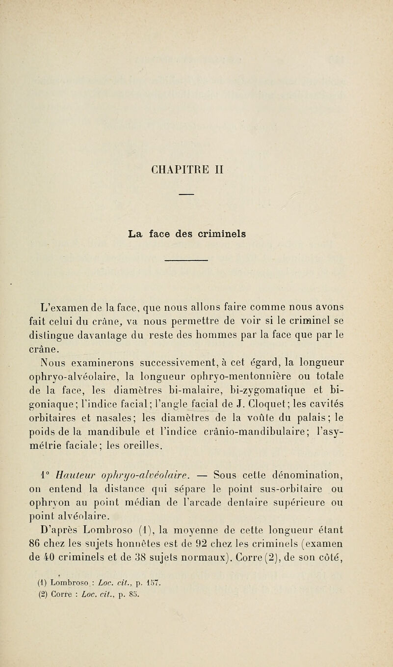 La face des criminels L'examen de la face, que nous allons faire comme nous avons fait celui du crâne, va nous permettre de voir si le criminel se dislingue davantage du reste des hommes par la face que par le crâne. Nous examinerons successivement, à cet égard, la longueur ophryo-alvéolaire, la longueur ophryo-mentonnière ou totale de la face, les diamètres bi-malaire, bi-zygomatique et bi- goniaque; l'indice facial; l'angle facial de J. Cloquet; les cavités orbitaires et nasales; les diamètres de la voûte du palais; le poids de la mandibule et l'indice ci'ânio-mandibulaire; l'asy- métrie faciale; les oreilles. 1° Hauteur ophryo-alvéolaire. — Sous cette dénomination, on entend la distance qui sépare le point sus-orbitaire ou ophryon au point médian de l'arcade dentaire supérieure ou point alvéolaire. D'après Lombroso (1), la moyenne de cette longueur étant 86 chez les sujets honnêtes est de 92 chez les criminels (examen de 40 criminels et de 38 sujets normaux). Corre(2), de son côté, (1) Lombroso. : Loc. cit., p. 157. (2) Corre : Loc. cit., p. 85.
