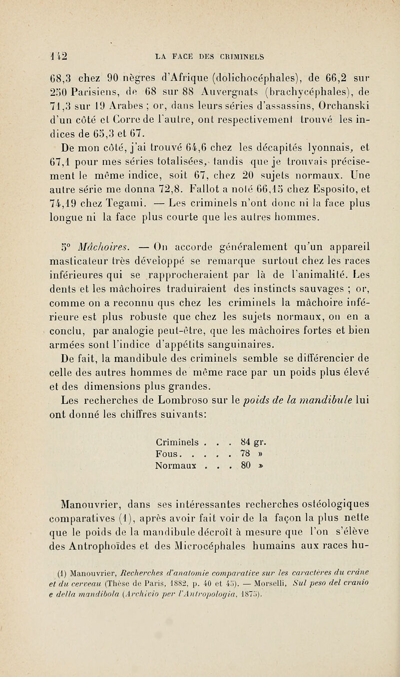 68,3 chez 90 nègres d'Afrique (dolichocéphales), de 66,2 sur 250 Parisiens, de 68 sur 88 Auvergnats (brachycéphales), de 71,3 sur 19 Arabes ; or, dans leurs séries d'assassins, Orchanski d'un côté et Corrode l'autre, ont respectivement trouvé les in- dices de 65,3 et 67. De mon côté, j'ai trouvé 64,6 chez les décapités lyonnais, et 67,1 pour mes séries totalisées,- tandis que je trouvais précisé- ment le même indice, soit 67, chez 20 sujets normaux. Une autre série me donna 72,8. Fallot a noie 66,15 chez Esposito, et 74,19 chez Tegami. — Les criminels n'ont donc ni la face plus longue ni la face plus courte que les autres hommes. 5° Mâchoires. — On accorde généralement qu'un appareil masticateur très développé se remarque surtout chez les races inférieures qui se rapprocheraient par là de l'animalité. Les dents et les mâchoires traduiraient des instincts sauvages ; or, comme on a reconnu qus chez les criminels la mâchoire infé- rieure est plus robuste que chez les sujets normaux, on en a conclu, par analogie peut-être, que les mâchoires fortes et bien armées sont l'indice d'appétits sanguinaires. De fait, la mandibule des criminels semble se différencier de celle des autres hommes de même race par un poids plus élevé et des dimensions plus grandes. Les recherches de Lombroso sur le poids de la mandibule lui ont donné les chiffres suivants: Criminels ... 84 gr, Fous 78 » Normaux ... 80 » Manouvrier, dans ses intéressantes recherches ostéologiques comparatives (1), après avoir fait voir de la façon la plus nette que le poids de la mandibule décroît à mesure que l'on s'élève des Antrophoïdes et des Microcéphales humains aux races hu- (1) Manouvrier, Recherches d'anatomie comparative sur les caractères du crâne et du cerveau (Thèse de Paris, 1882, p. 40 et i>). — Morselli, Sut peso del cranio