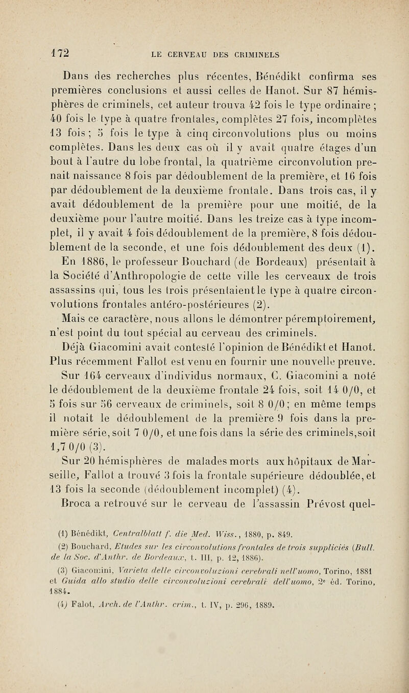 Dans des recherches plus récentes, Bénédikt confirma ses premières conclusions et aussi celles de Hanot. Sur 87 hémis- phères de criminels, cet auteur trouva 42 fois le type ordinaire ; 40 fois le type à quatre frontales, complètes 27 fois, incomplètes 13 fois; 5 fois le type à cinq circonvolutions plus ou moins complètes. Dans les deux cas où il y avait quatre étages d'un bout à l'autre du lobe frontal, la quatrième circonvolution pre- nait naissance 8 fois par dédoublement de la première, et 16 fois par dédoublement de la deuxième frontale. Dans trois cas, il y avait dédoublement de la première pour une moitié, de la deuxième pour l'autre moitié. Dans les treize cas à type incom- plet, il y avait 4 fois dédoublement de la première, 8 fois dédou- blement de la seconde, et une fois dédoublement des deux (1). En 1886, le professeur Bouchard (de Bordeaux) présentait à la Société d'Anthropologie de cette ville les cerveaux de trois assassins qui, tous les (rois présentaient le type à quatre circon- volutions frontales antéro-postérieures (2). Mais ce caractère, nous allons le démontrer péremptoirement, n'est point du tout spécial au cerveau des criminels. Déjà Giacomini avait contesté l'opinion de Bénédikt et Hanot. Plus récemment Fallût est venu en fournir une nouvelle preuve. Sur 164 cerveaux d'individus normaux, C. Giacomini a noté le dédoublement de la deuxième frontale 24 fois, soit 14 0/0, et 5 fois sur 56 cerveaux de criminels, soit 8 0/0; en même temps il notait le dédoublement de la première 9 fois dans la pre- mière série, soit 7 0/0, et une fois dans la série des criminels,soit 1,7 0/0(3). Sur 20 hémisphères de malades morts aux hôpitaux de Mar- seille, Fallot a trouvé 3 fois la frontale supérieure dédoublée, et 13 fois la seconde (dédoublement incomplet) (4). Broca a retrouvé sur le cerveau de l'assassin Prévost quel- (1) Bénédikt, Centralbîatt /'. die Med. Wiss., 1880, p. 849. (2) Bouchard, Eludes sur les circonvolutions frontales de trois suppliciés {Bull, de la Soc. d'Anthr. de Bordeaux, t. III, p. 12, 1886). (3) Giacomini, Varie/a délie circonvoluzioni cerebrali nell'uomo, Torino, 1881 cl Guida allô studio délie circonvoluzioni cerebrali dell'uomo, 2e éd. Torino, 1884. (i) Falot, Arch.de l'Anthr. crirn., I. IV, p. 296, 1889.