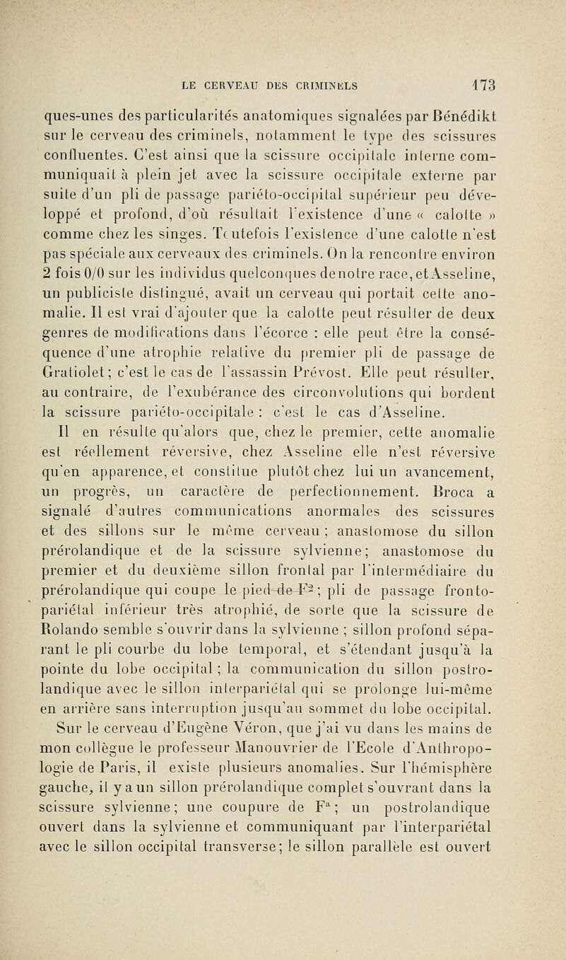 ques-unes des particularités anatomiques signalées par Bénédikt sur le cerveau des criminels, notamment le type des scissures confluentes. C'est ainsi que la scissure occipitale interne com- muniquait à plein jet avec la scissure occipitale externe par suite d'un pli de passage pariéto-occipital supérieur peu déve- loppé et profond, d'où résultait l'existence d'une « calotte » comme chez les singes. Toutefois l'existence d'une calotte n'est pas spéciale aux cerveaux des criminels. On la rencontre environ 2 fois 0/0 sur les individus quelconques de notre race,etAsseline, un publicisle distingué, avait un cerveau qui portait celte ano- malie. Il est vrai d'ajouter que la calotte peut résulter de deux genres de modifications dans l'écorce : elle peut être la consé- quence d'une atrophie relative du premier pli de passage de Gratiolet; c'est le cas de l'assassin Prévost. Elle peut résulter, au contraire, de l'exubérance des circonvolutions qui bordent la scissure pariéto-occipitale : c'est le cas d'Asseline. Il en résulte qu'alors que, chez le premier, cette anomalie est réellement réversive, chez Asseline elle n'est réversive qu'en apparence, et constitue plutôt chez lui un avancement, un progrès, un caractère de perfectionnement. Broca a signalé d'autres communications anormales des scissures et des sillons sur le même cerveau ; anastomose du sillon prérolandique et de la scissure sylvienne; anastomose du premier et du deuxième sillon frontal par l'intermédiaire du prérolandique qui coupe le pied de -F2 ; pli de passage fronto- pariélal inférieur très atrophié, de sorte que la scissure de Rolando semble s'ouvrir dans la sylvienne ; sillon profond sépa- rant le pli courbe du lobe temporal, et s'étendant jusqu'à la pointe du lobe occipital; la communication du sillon postro- landique avec le sillon interpariétal qui se prolonge lui-même en arrière sans interruption jusqu'au sommet du lobe occipital. Sur le cerveau d'Eugène Véron, que j'ai vu dans les mains de mon collègue le professeur Manouvrier de l'Ecole d'Anthropo- logie de Paris, il existe plusieurs anomalies. Sur l'hémisphère gauche, il y a un sillon prérolandique complet s'ouvrant dans la scissure sylvienne; une coupure de Fa ; un postrolandique ouvert dans la sylvienne et communiquant par l'interpariétal avec le sillon occipital transverse; le sillon parallèle est ouvert