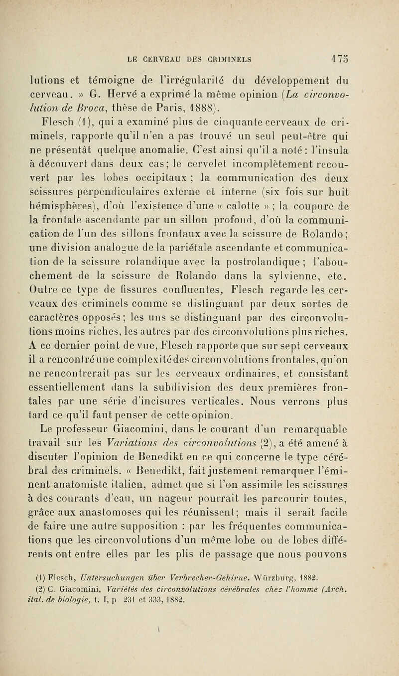 lutions et témoigne de l'irrégularité du développement du cerveau. » G. Hervé a exprimé la même opinion [La circonvo- lution de Broca, thèse de Paris, 4888). Flesch (1), qui a examiné plus de cinquante cerveaux de cri- minels, rapporte qu'il n'en a pas Irouvé un seul peut-être qui ne présentât quelque anomalie. C'est ainsi qu'il a noté : l'insula à découvert dans deux cas; le cervelet incomplètement recou- vert par les lobes occipitaux ; la communication des deux scissures perpendiculaires externe et interne (six fois sur huit hémisphères), d'où l'existence d'une « calotte » ; la coupure de la frontale ascendante par un sillon profond, d'où la communi- cation de l'un des sillons frontaux avec la scissure de Rolando; une division analogue delà pariétale ascendante et communica- tion de la scissure rolandique avec la postrolandique ; l'abou- chement de la scissure de Rolando dans la sylvienne, etc. Outre ce type de fissures confluentes, Flesch regarde les cer- veaux des criminels comme se distinguant par deux sortes de caractères opposés; les uns se distinguant par des circonvolu- tions moins riches, les autres par des circonvolutions plus riches. A ce dernier point de vue, Flesch rapporte que sur sept cerveaux il a rencontré une complexitédes circonvolutions frontales, qu'on ne rencontrerait pas sur les cerveaux ordinaires, et consistant essentiellement dans la subdivision des deux premières fron- tales par une série d'incisures verticales. Nous verrons plus tard ce qu'il faut penser de cette opinion. Le professeur Giacomini, dans le courant d'un remarquable travail sur les Variations des circonvolutions (2), a été amené à discuter l'opinion de Benedikt en ce qui concerne le type céré- bral des criminels. « Benedikt, fait justement remarquer l'émi- nent anatomiste italien, admet que si l'on assimile les scissures à des courants d'eau, un nageur pourrait les parcourir toutes, grâce aux anastomoses qui les réunissent; mais il serait facile de faire une autre supposition : par les fréquentes communica- tions que les circonvolutions d'un même lobe ou de lobes diffé- rents ont entre elles par les plis de passage que nous pouvons (1) Flesch, Untersuchungen ûber Verbrecher-Gehirne. Wùrzburg, 1882. (2) G. Giacomini, Variétés des circonvolutions cérébrales chez l'homme (Arch. ital. de biologie, t. I, p 231 et 333, 1882.