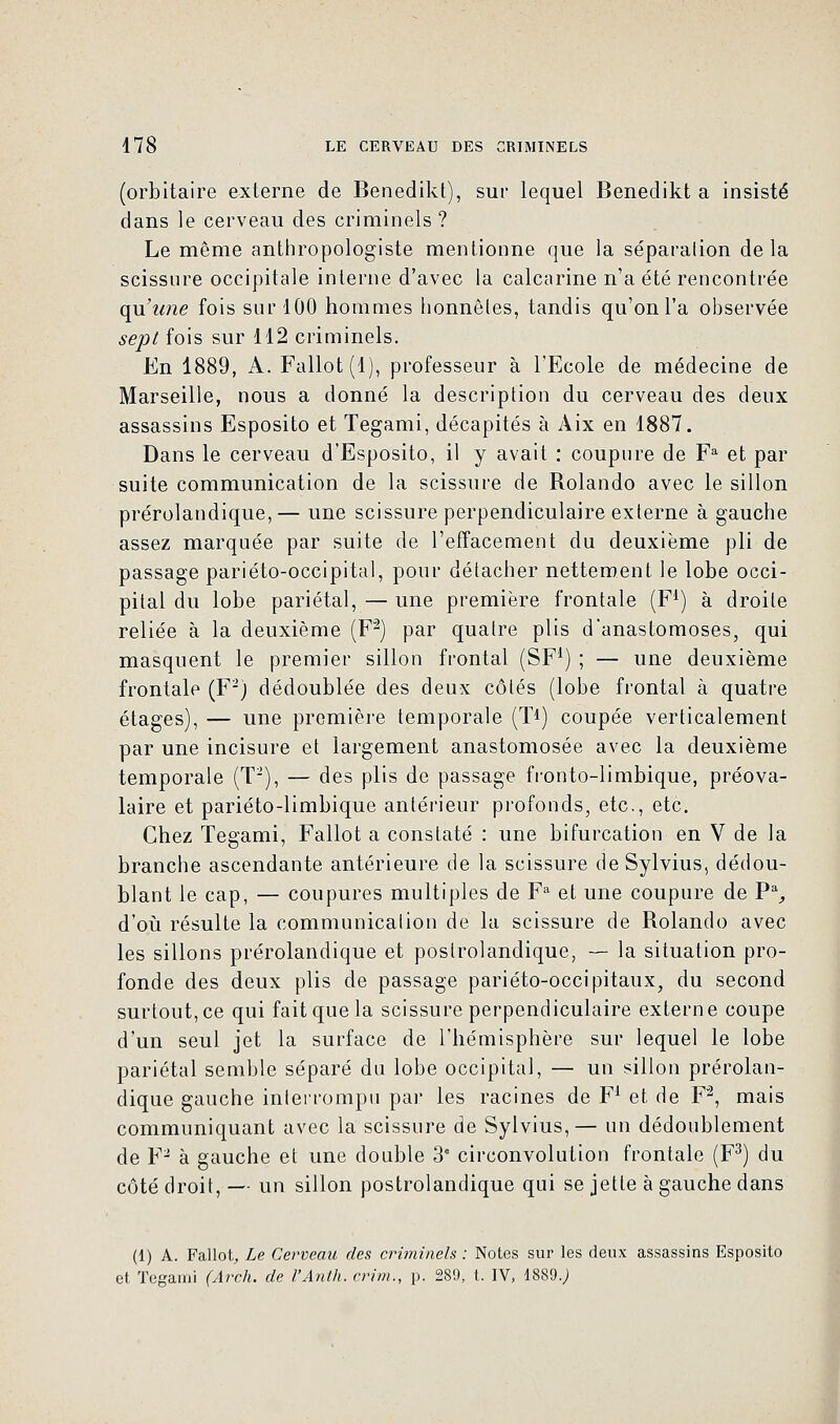 (orbitaire externe de Benedikt), sur lequel Benedikt a insisté dans le cerveau des criminels ? Le même anthropologiste mentionne que la séparation delà scissure occipitale interne d'avec la calcarine n'a été rencontrée qu'une fois sur 100 hommes honnêtes, tandis qu'on l'a observée sept fois sur 112 criminels. En 1889, A. Fallot(l), professeur à l'Ecole de médecine de Marseille, nous a donné la description du cerveau des deux assassins Esposito et Tegami, décapités à Aix en 1887. Dans le cerveau d'Esposito, il y avait : coupure de Fa et par suite communication de la scissure de Rolando avec le sillon prérolandique,— une scissure perpendiculaire externe à gauche assez marquée par suite de l'effacement du deuxième pli de passage pariéto-occipital, pour détacher nettement le lobe occi- pital du lobe pariétal, — une première frontale (F1) à droite reliée à la deuxième (F2) par quatre plis d'anastomoses, qui masquent le premier sillon frontal (SF1) ; — une deuxième frontale (F2) dédoublée des deux côtés (lobe frontal à quatre étages), — une première temporale (T1) coupée verticalement par une incisure et largement anastomosée avec la deuxième temporale (T2), — des plis de passage fronto-limbique, préova- laire et pariéto-limbique antérieur profonds, etc., etc. Chez Tegami, Fallot a constaté : une bifurcation en V de la branche ascendante antérieure de la scissure deSylvius, dédou- blant le cap, — coupures multiples de Fa et une coupure de P% d'où résulte la communication de la scissure de Rolando avec les sillons prérolandique et postrolandique, — la situation pro- fonde des deux plis de passage pariéto-occipitaux, du second surtout, ce qui fait que la scissure perpendiculaire externe coupe d'un seul jet la surface de l'hémisphère sur lequel le lobe pariétal semble séparé du lobe occipital, — un sillon prérolan- dique gauche interrompu par les racines de F1 et de F2, mais communiquant avec la scissure de Sylvius,— un dédoublement de Y2 à gauche et une double 3e circonvolution frontale (F3) du côté droit, — un sillon postrolandique qui se jette à gauche dans (1) A. Fallot, Le Cerveau des criminels : Notes sur les deux assassins Esposito et Tegami (Arch. de l'Anth. crim., p. 289, t. IV, 1889.;