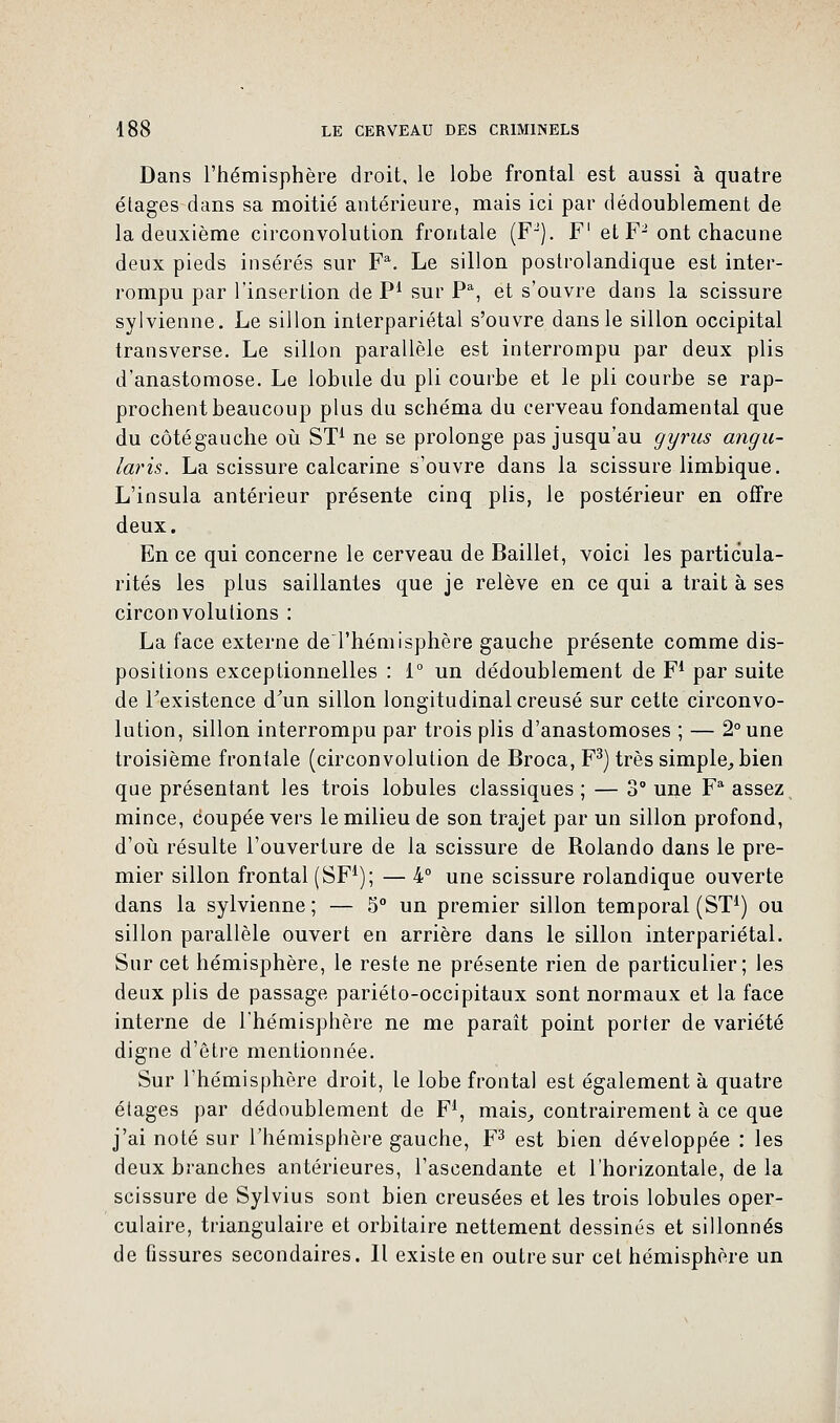 Dans l'hémisphère droit, le lobe frontal est aussi à quatre étages dans sa moitié antérieure, mais ici par dédoublement de la deuxième circonvolution frontale (FJ). F1 et F- ont chacune deux pieds insérés sur F\ Le sillon postrolandique est inter- rompu par l'insertion de P1 sur Pa, et s'ouvre dans la scissure sylvienne. Le sillon interpariétal s'ouvre dans le sillon occipital transverse. Le sillon parallèle est interrompu par deux plis d'anastomose. Le lobule du pli courbe et le pli courbe se rap- prochent beaucoup plus du schéma du cerveau fondamental que du côtégauche où ST1 ne se prolonge pas jusqu'au gyrus angu- laris. La scissure calcarine s'ouvre dans la scissure limbique. L'insula antérieur présente cinq plis, le postérieur en offre deux. En ce qui concerne le cerveau de Baillet, voici les particula- rités les plus saillantes que je relève en ce qui a trait à ses circonvolutions : La face externe deThémisphère gauche présente comme dis- positions exceptionnelles : 1° un dédoublement de F1 par suite de Fexistence d'un sillon longitudinal creusé sur cette circonvo- lution, sillon interrompu par trois plis d'anastomoses ; — 2° une troisième frontale (circonvolution de Broca, F3) très simple, bien que présentant les trois lobules classiques ; — 3° une Fa assez mince, coupée vers le milieu de son trajet par un sillon profond, d'où résulte l'ouverture de la scissure de Rolando dans le pre- mier sillon frontal (SF1); — 4° une scissure rolandique ouverte dans la sylvienne ; — 5° un premier sillon temporal (ST1) ou sillon parallèle ouvert en arrière dans le sillon interpariétal. Sur cet hémisphère, le reste ne présente rien de particulier; les deux plis de passage pariéto-occipitaux sont normaux et la face interne de l'hémisphère ne me paraît point porter de variété digne d'être mentionnée. Sur l'hémisphère droit, le lobe frontal est également à quatre étages par dédoublement de F1, mais, contrairement à ce que j'ai noté sur l'hémisphère gauche, F3 est bien développée : les deux branches antérieures, l'ascendante et l'horizontale, de la scissure de Sylvius sont bien creusées et les trois lobules oper- culaire, triangulaire et orbitaire nettement dessinés et sillonnés de fissures secondaires. Il existe en outre sur cet hémisphère un