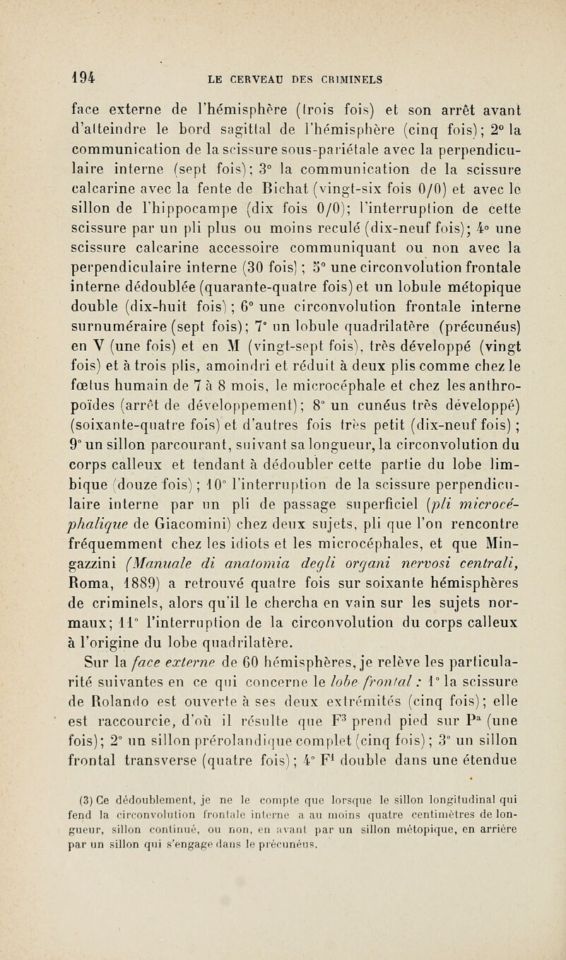 face externe de l'hémisphère (irois fois) et son arrêt avant d'atteindre le bord sagittal de l'hémisphère (cinq fois); 2° la communication de la scissure sous-pariétale avec la perpendicu- laire interne (sept fois); 3° la communication de la scissure calcarine avec la fente de Bichat (vingt-six fois 0/0) et avec le sillon de l'hippocampe (dix fois 0/0); l'interruption de cette scissure par un pli plus ou moins reculé (dix-neuf fois); 4° une scissure calcarine accessoire communiquant ou non avec la perpendiculaire interne (30 fois) ; 5° une circonvolution frontale interne dédoublée (quarante-quatre fois) et un lobule métopique double (dix-huit fois) ; 6° une circonvolution frontale interne surnuméraire (sept fois); 7° un lobule quadrilatère (précunéus) en V (une fois) et en M (vingt-sept fois), très développé (vingt fois) et à trois plis,, amoindri et réduit à deux plis comme chez le fœtus humain de 7 à 8 mois, le microcéphale et chez les anthro- poïdes (arrêt de développement); 8° un cunéus très développé) (soixante-quatre fois) et d'autres fois très petit (dix-neuf fois) ; 9° un sillon parcourant, suivant sa longueur, la circonvolution du corps calleux et tendant à dédoubler cette partie du lobe lim- bique (douze fois) ; 10° l'interruption de la scissure perpendicu- laire interne par un pli de passage superficiel (pli microcé- phalique de Giacomini) chez deux sujets, pli que l'on rencontre fréquemment chez les idiots et les microcéphales, et que Min- gazzini (Mannale di anatomia degli organi nervosi centrait, Roma, 4889) a retrouvé quatre fois sur soixante hémisphères de criminels, alors qu'il le chercha en vain sur les sujets nor- maux; 11° l'interruption de la circonvolution du corps calleux à l'origine du lobe quadrilatère. Sur la face externe de 60 hémisphères, je relève les particula- rité suivantes en ce qui concerne le lobe frontal : 1° la scissure de Rolando est ouverte à ses deux extrémités (cinq fois); elle est raccourcie, d'où il résulte que F3 prend pied sur Pa (une fois); 2° un sillon prérolandique complet (cinq fois) ; 3° un sillon frontal transverse (quatre fois) ; 4° F1 double dans une étendue (3) Ce dédoublement, je ne le compte que lorsque le sillon longitudinal qui fend la circonvolution frontale interne a au moins quatre centimètres de lon- gueur, sillon continué, ou non, en avant par un sillon métopique, en arrière par un sillon qui s'engage dans le précunéus,