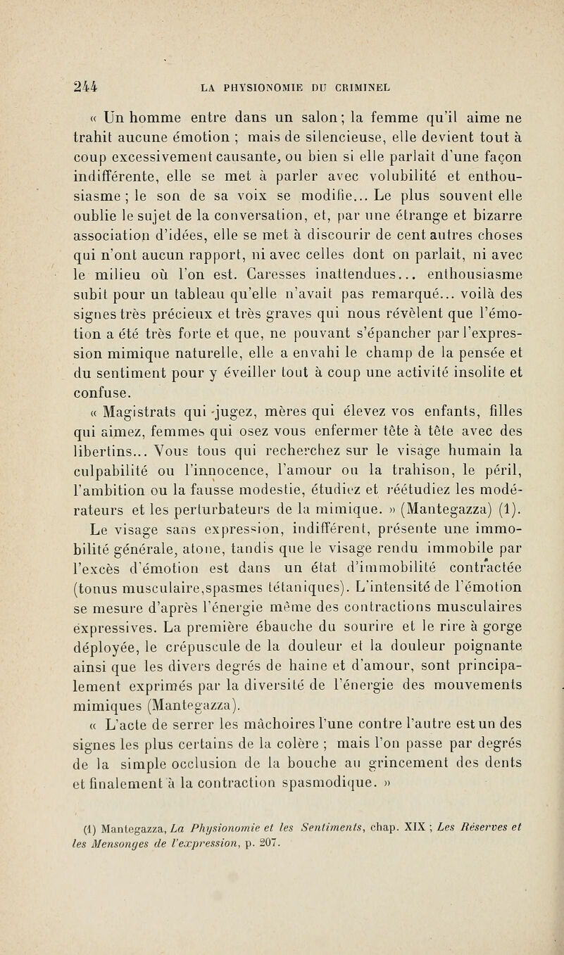 « Un homme entre dans un salon ; la femme qu'il aime ne trahit aucune émotion ; mais de silencieuse, elle devient tout à coup excessivement causante, ou bien si elle parlait d'une façon indifférente, elle se met à parler avec volubilité et enthou- siasme ; le son de sa voix se modifie... Le plus souvent elle oublie le sujet de la conversation, et, par une étrange et bizarre association d'idées, elle se met à discourir de cent autres choses qui n'ont aucun rapport, ni avec celles dont on parlait, ni avec le milieu où l'on est. Caresses inattendues... enthousiasme subit pour un tableau qu'elle n'avait pas remarqué... voilà des signes très précieux et très graves qui nous révèlent que l'émo- tion a été très forte et que, ne pouvant s'épancher par l'expres- sion mimique naturelle, elle a envahi le champ de la pensée et du sentiment pour y éveiller tout à coup une activité insolite et confuse. « Magistrats qui-jugez, mères qui élevez vos enfants, filles qui aimez, femmes qui osez vous enfermer tête à tête avec des libertins... Vous tous qui recherchez sur le visage humain la culpabilité ou l'innocence, l'amour ou la trahison, le péril, l'ambition ou la fausse modestie, étudiez et réétudiez les modé- rateurs et les perturbateurs de la mimique. » (Mantegazza) (1). Le visage sans expression, indifférent, présente une immo- bilité générale, atone, tandis que le visage rendu immobile par l'excès d'émotion est dans un état d'immobilité contractée (tonus musculaire,spasmes tétaniques). L'intensité de l'émotion se mesure d'après l'énergie même des contractions musculaires expressives. La première ébauche du sourire et le rire à gorge déployée, le crépuscule de la douleur et la douleur poignante ainsi que les divers degrés de haine et d'amour, sont principa- lement exprimés par la diversité de l'énergie des mouvements mimiques (Mantegazza). « L'acte de serrer les mâchoires l'une contre l'autre est un des signes les plus certains de la colère ; mais l'on passe par degrés de la simple occlusion de la bouche au grincement des dents et finalement à la contraction spasmodique. » (1) Mantegazza, La Physionomie et les Sentiments, chap. XIX ; Les Réserves et les Mensonges de l'expression, p. 207.