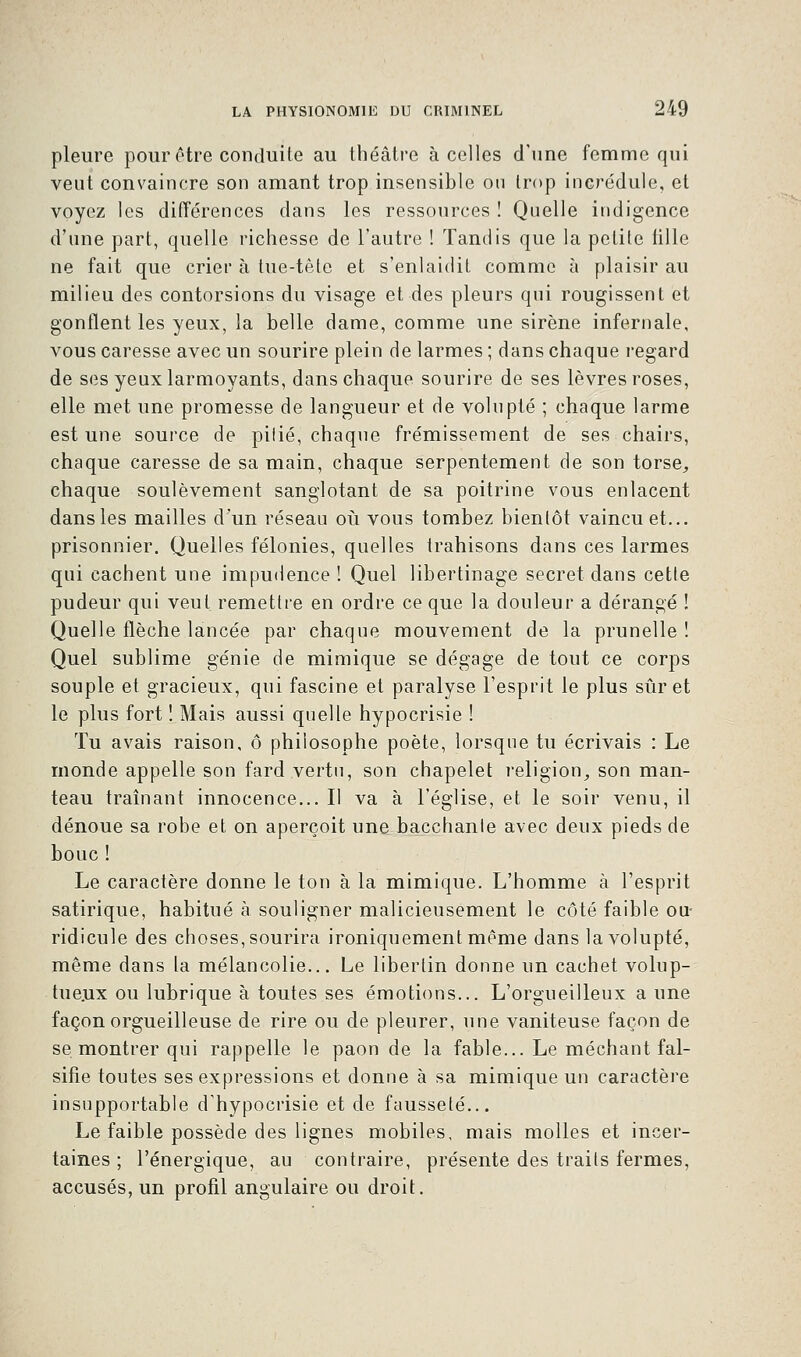 pleure pour être conduite au théâtre à celles d'une femme qui veut convaincre son amant trop insensible ou trop incrédule, et voyez les différences dans les ressources ! Quelle indigence d'une part, quelle richesse de l'autre ! Tandis que la petite fille ne fait que crier à tue-tête et s'enlaidit comme à plaisir au milieu des contorsions du visage et des pleurs qui rougissent et gonflent les yeux, la belle dame, comme une sirène infernale, vous caresse avec un sourire plein de larmes ; dans chaque regard de ses yeux larmoyants, dans chaque sourire de ses lèvres roses, elle met une promesse de langueur et de volupté ; chaque larme est une source de pilié, chaque frémissement de ses chairs, chaque caresse de sa main, chaque serpentement de son torse, chaque soulèvement sanglotant de sa poitrine vous enlacent dans les mailles d'un réseau où vous tombez bientôt vaincu et... prisonnier. Quelles félonies, quelles trahisons dans ces larmes qui cachent une impudence ! Quel libertinage secret dans cette pudeur qui veut remettre en ordre ce que la douleur a dérangé ! Quelle flèche lancée par chaque mouvement de la prunelle ! Quel sublime génie de mimique se dégage de tout ce corps souple et gracieux, qui fascine et paralyse l'esprit le plus suret le plus fort 1 Mais aussi quelle hypocrisie ! Tu avais raison, ô philosophe poète, lorsque tu écrivais : Le monde appelle son fard vertu, son chapelet religion, son man- teau traînant innocence... Il va à l'église, et le soir venu, il dénoue sa robe et on aperçoit une bacchante avec deux pieds de bouc ! Le caractère donne le ton à la mimique. L'homme à l'esprit satirique, habitué à souligner malicieusement le côté faible ou- ridicule des choses, sourira ironiquement même dans la volupté, même dans la mélancolie... Le libertin donne un cachet volup- tueux ou lubrique à toutes ses émotions... L'orgueilleux a une façon orgueilleuse de rire ou de pleurer, une vaniteuse façon de se montrer qui rappelle le paon de la fable... Le méchant fal- sifie toutes ses expressions et donne à sa mimique un caractère insupportable d'hypocrisie et de fausseté... Le faible possède des lignes mobiles, mais molles et incer- taines ; l'énergique, au contraire, présente des traits fermes, accusés, un profil angulaire ou droit.