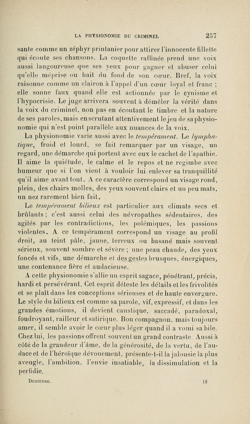 santé comme un zéphyr printanier pour attirer l'innocente fillette qui écoute ses chansons. La coquette raffinée prend une voix aussi langoureuse que ses yeux pour gagner et abuser celui qu'elle méprise ou hait du fond de son cœur. Bref, la voix raisonne comme un clairon à l'appel d'un cœur loyal et franc ; elle sonne faux quand elle est actionnée par le cynisme et l'hypocrisie. Le juge arrivera souvent à démêler la vérité dans la voix du criminel, non pas en écoutant le timbre et la nature de ses paroles, mais en scrutant attentivement le jeu de sa physio- nomie qui n'est point parallèle aux nuances de la voix. La physionomie varie aussi avec le tempérament. Le lympha- tique, froid et lourd, se fait remarquer par un visage, un regard, une démarche qui portent avec eux le cachet de l'apathie. Il aime la quiétude, le calme et le repos et ne regimbe avec humeur que si l'on vient à vouloir lui enlever sa tranquillité qu'il aime avant tout. A ce caractère correspond un visage rond, plein, des chairs molles, des yeux souvent clairs et un peu mats,, un nez rarement bien fait. Le tempérament bilieux est particulier aux climats secs et brûlants ; c'est aussi celui des névropathes sédentaires, des agités par les contradictions, les polémiques, les passions violentes. A ce tempérament correspond un visage au profil droit, au teint pâle, jaune, terreux ou basané mais souvent sérieux, souvent sombre et sévère ; une peau chaude, des yeux foncés et vifs, une démarche et des gestes brusques, énergiques, une contenance fière et audacieuse. A cette physionomie s'allie un esprit sagace, pénétrant, précis, hardi et persévérant. Cet esprit déteste les détails et les frivolités et se plaît dans les conceptions sérieuses et de haute envergure. Le style du bilieux est comme sa parole, vif, expressif, et dans les grandes émotions, il devient caustique, saccadé, paradoxal, foudroyant, railleur et satirique. Bon compagnon, mais toujours amer, il semble avoir le cœur plus léger quand il a vomi sa bile. Chez lui, les passions offrent souvent un grand contraste. Aussi à côté de la grandeur d'âme, de la générosité, de la vertu, de l'au- dace et de l'héroïque dévouement, présente-t-il la jalousie la plus aveugle, l'ambition, l'envie insatiable, la dissimulation et la perfidie. Debierre. 18