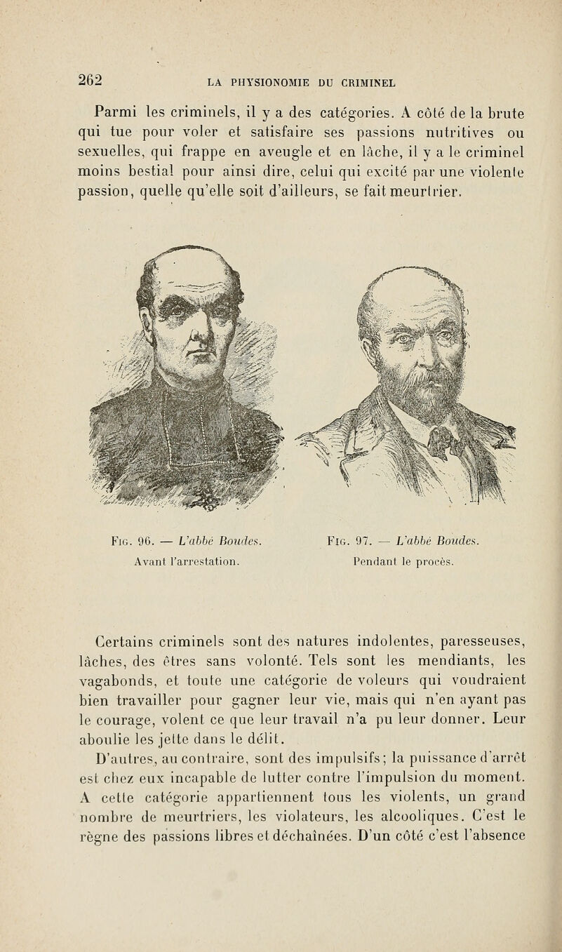 Parmi les criminels, il y a des catégories. A côté de la brute qui tue pour voler et satisfaire ses passions nutritives ou sexuelles, qui frappe en aveugle et en lâche, il y a le criminel moins bestial pour ainsi dire, celui qui excité par une violenle passion, quelle qu'elle soit d'ailleurs, se fait meurtrier. Fig. 96. — L'abbé Boudes. Avant l'arrestation. Fig. 97. — L'abbé Boucles. Pendant le procès. Certains criminels sont des natures indolentes, paresseuses, lâches, des êtres sans volonté. Tels sont les mendiants, les vagabonds, et toute une catégorie de voleurs qui voudraient bien travailler pour gagner leur vie, mais qui n'en ayant pas le courage, volent ce que leur travail n'a pu leur donner. Leur aboulie les jette dans le délit. D'autres, au contraire, sont des impulsifs; la puissance d'arrêt est chez eux incapable de lutter contre l'impulsion du moment. A cette catégorie appartiennent tous les violents, un grand nombre de meurtriers, les violateurs, les alcooliques. C'est le règne des passions libres et déchaînées. D'un côté c'est l'absence