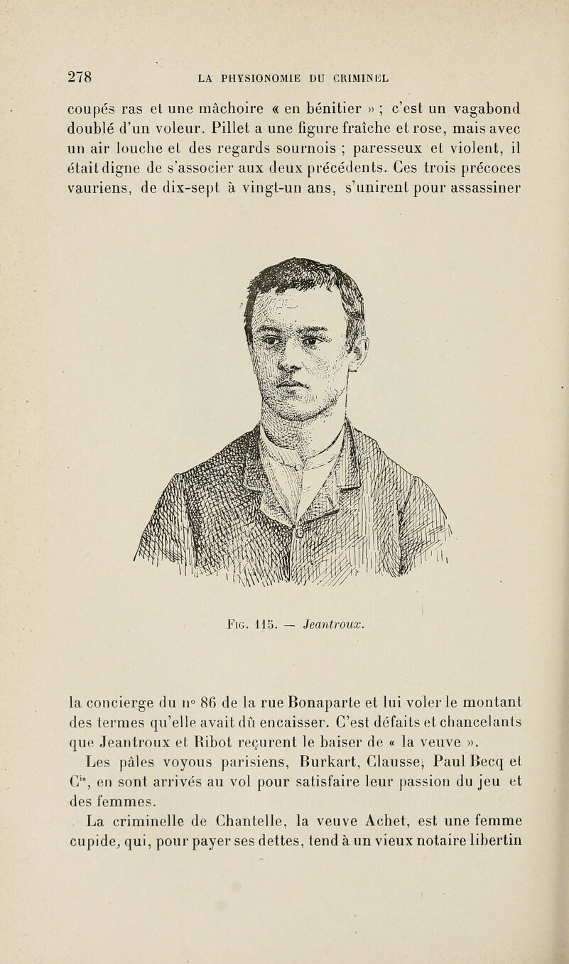 coupés ras et une mâchoire « en bénitier » ; c'est un vagabond doublé d'un voleur. Pillet a une figure fraîche et rose, mais avec un air louche et des regards sournois ; paresseux et violent, il était digne de s'associer aux deux précédents. Ces trois précoces vauriens, de dix-sept à vingt-un ans, s'unirent pour assassiner Fig. H5. — Jeantroux. la concierge du n° 86 de la rue Bonaparte et lui voler le montant des termes qu'elle avait dû encaisser. C'est défaits et chancelants que Jeantroux et Ribot reçurent le baiser de « la veuve ». Les pâles voyous parisiens, Burkart, Gausse' Paul Becq et Cu, en sont arrivés au vol pour satisfaire leur passion du jeu et des femmes. La criminelle de Chantelle, la veuve Achet, est une femme cupide, qui, pour payer ses dettes, tend à un vieux notaire libertin
