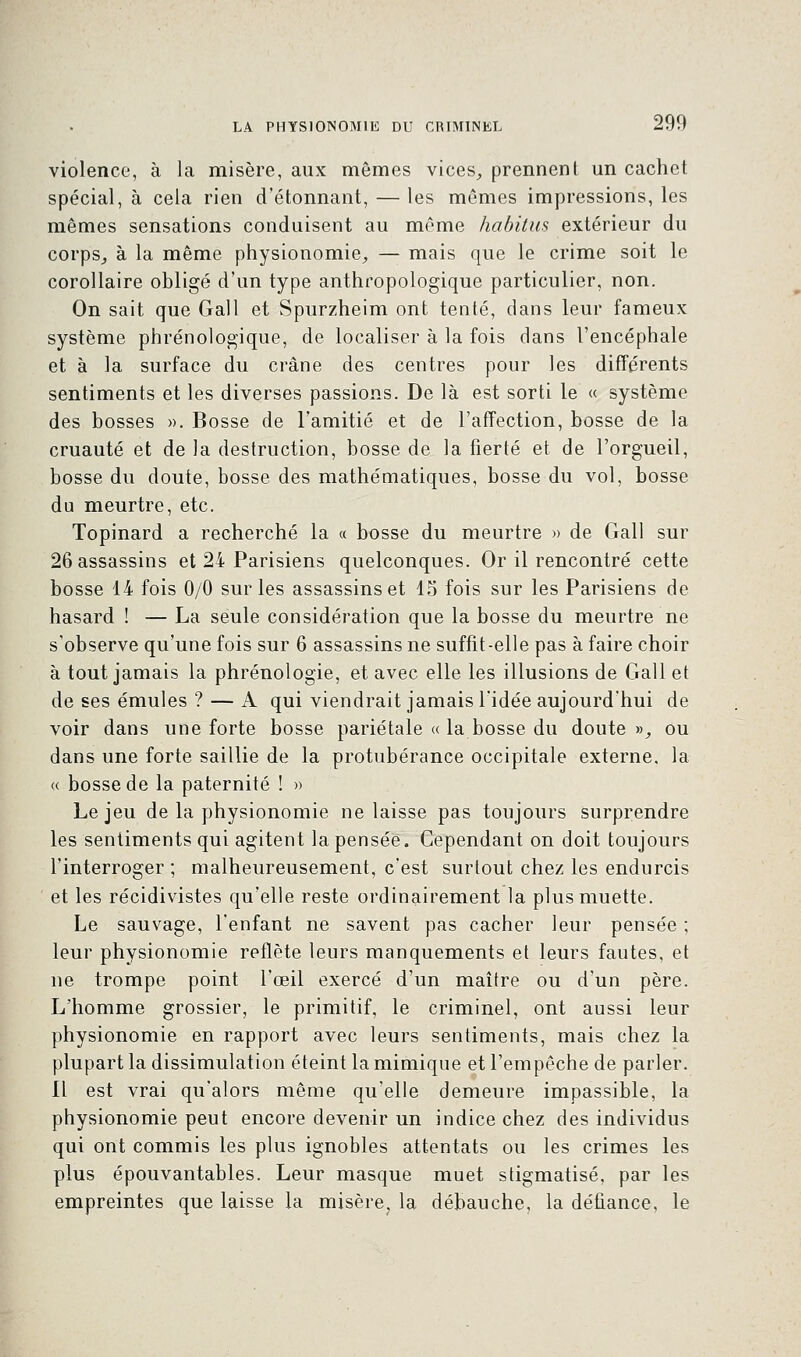 violence, à la misère, aux mêmes vices, prennent un cachet spécial, à cela rien d'étonnant, — les mômes impressions, les mêmes sensations conduisent au même habitus extérieur du corps, à la même physionomie, — mais que le crime soit le corollaire obligé d'un type anthropologique particulier, non. On sait que Gall et Spurzheim ont tenté, dans leur fameux système phrénologique, de localiser à la fois dans l'encéphale et à la surface du crâne des centres pour les différents sentiments et les diverses passions. De là est sorti le « système des bosses ». Bosse de l'amitié et de l'affection, bosse de la cruauté et de la destruction, bosse de la fierté et de l'orgueil, bosse du doute, bosse des mathématiques, bosse du vol, bosse du meurtre, etc. Topinard a recherché la « bosse du meurtre » de Gall sur 26 assassins et 24 Parisiens quelconques. Or il rencontré cette bosse 14 fois 0/0 sur les assassins et 15 fois sur les Parisiens de hasard ! — La seule considération que la bosse du meurtre ne s'observe qu'une fois sur 6 assassins ne suffit-elle pas à faire choir à tout jamais la phrénologie, et avec elle les illusions de Gall et de ses émules ? — A qui viendrait jamais l'idée aujourd'hui de voir dans une forte bosse pariétale « la bosse du doute», ou dans une forte saillie de la protubérance occipitale externe, la « bosse de la paternité ! » Le jeu de la physionomie ne laisse pas toujours surprendre les sentiments qui agitent la pensée. Cependant on doit toujours l'interroger ; malheureusement, c'est surtout chez les endurcis et les récidivistes qu'elle reste ordinairement la plus muette. Le sauvage, l'enfant ne savent pas cacher leur pensée ; leur physionomie reflète leurs manquements et leurs fautes, et ne trompe point l'œil exercé d'un maître ou d'un père. L'homme grossier, le primitif, le criminel, ont aussi leur physionomie en rapport avec leurs sentiments, mais chez la plupart la dissimulation éteint la mimique et l'empêche de parler. Il est vrai qu'alors même qu'elle demeure impassible, la physionomie peut encore devenir un indice chez des individus qui ont commis les plus ignobles attentats ou les crimes les plus épouvantables. Leur masque muet stigmatisé, par les empreintes que laisse la misère, la débauche, la défiance, le