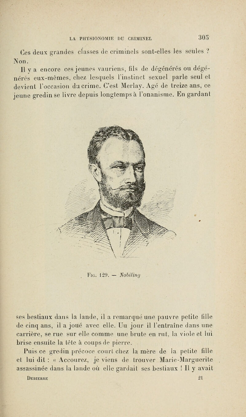Ces deux grandes classes de criminels sont-elles les seules ? Non. Il v a encore ces jeunes vauriens, fils de dégénérés ou dégé- nérés eux-mêmes, chez lesquels L'instinct sexuel parle seul et devient l'occasion du crime. C'est Merlay. Agé de treize ans, ce jeune gredinse livre depuis longtemps à l'onanisme. En gardant Fig. 129. — Nobiling ses bestiaux dans la lande, il a remarqué une pauvre petite fille de cinq ans, il a joué avec elle. Uu jour il l'entraîne dans une carrière, se rue sur elle comme une brute en rut, la viole et lui brise ensuite la tête à coups de pierre. Puis ce gredin précoce court chez la mère de la petite fille et lui dit : « Accourez, je viens de trouver Marie-Marguerite assassinée dans la lande où elle gardait ses bestiaux ! Il y avait Debierre 21