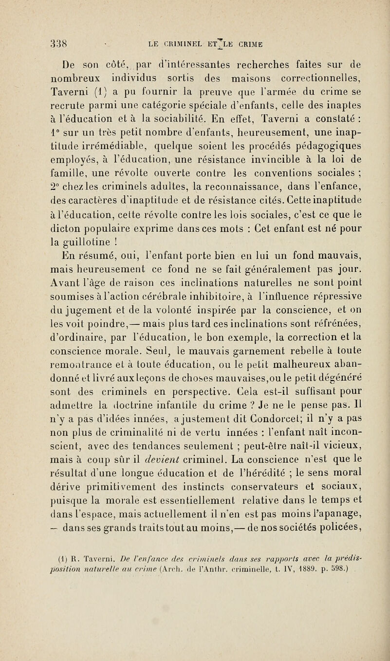 De son côté, par d'intéressantes recherches faites sur de nombreux individus sortis des maisons correctionnelles, Taverni (1) a pu fournir la preuve que l'armée du crime se recrute parmi une catégorie spéciale d'enfants, celle des inaptes à l'éducation et à la sociabilité. En effet, Taverni a constaté : 1° sur un très petit nombre d'enfants, heureusement, une inap- titude irrémédiable, quelque soient les procédés pédagogiques employés, à l'éducation, une résistance invincible à la loi de famille, une révolte ouverte contre les conventions sociales ; 2° chez les criminels adultes, la reconnaissance, dans l'enfance, des caractères d'inaptitude et de résistance cités. Cette inaptitude à l'éducation, cette révolte contre les lois sociales, c'est ce que le dicton populaire exprime dans ces mots : Cet enfant est né pour la guillotine ! En résumé, oui, l'enfant porte bien en lui un fond mauvais, mais heureusement ce fond ne se fait généralement pas jour. Avant l'âge de raison ces inclinations naturelles ne sont point soumises à l'action cérébrale inhibitoire, à l'influence répressive du jugement et de la volonté inspirée par la conscience, et on les voit poindre,— mais plus tard ces inclinations sont réfrénées, d'ordinaire, par l'éducation, le bon exemple, la correction et la conscience morale. Seul, le mauvais garnement rebelle à toute remontrance et à toute éducation, ou le petit malheureux aban- donné et livré aux leçons de choses mauvaises,ou le petit dégénéré sont des criminels en perspective. Gela est-il suffisant pour admettre la doctrine infantile du crime ? Je ne le pense pas. Il n'y a pas d'idées innées, ajustement dit Gondorcet; il n'y a pas non plus de criminalité ni de vertu innées : l'enfant naît incon- scient, avec des tendances seulement ; peut-être naît-il vicieux, mais à coup sûr il devient criminel. La conscience n'est que le résultat d'une longue éducation et de l'hérédité ; le sens moral dérive primitivement des instincts conservateurs et sociaux, puisque la morale est essentiellement relative dans le temps et dans l'espace, mais actuellement il n'en est pas moins l'apanage, — dans ses grands traits tout au moins,— de nos sociétés policées, (1) R. Taverni. De l'enfance des criminels dans ses rapports avec la prédis- position naturelle ail crime (Arch. de l'Ant.hr. criminelle, t. IV, 1889. p. 598.)