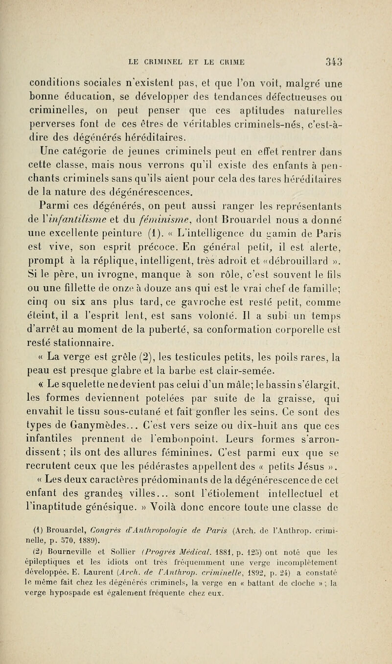 conditions sociales n'existent pas, et que l'on voit, malgré une bonne éducation, se développer des tendances défectueuses ou criminelles, on peut penser que ces aptitudes naturelles perverses font de ces êtres de véritables criminels-nés, c'est-à- dire des dégénérés héréditaires. Une catégorie de jeunes criminels peut en effet rentrer dans cette classe, mais nous verrons qu'il existe des enfants à pen- chants criminels sans qu'ils aient pour cela des tares héréditaires de la nature des dégénérescences. Parmi ces dégénérés, on peut aussi ranger les représentants de Y infantilisme et du féminisme, dont Brouardel nous a donné une excellente peinture (1). « L'intelligence du gamin de Paris est vive, son esprit précoce. En général petit, il est alerte, prompt à la réplique, intelligent, très adroit et «débrouillard ». Si le père, un ivrogne, manque à son rôle, c'est souvent le fils ou une fillette de onze à douze ans qui est le vrai chef de famille; cinq ou six ans plus tard, ce gavroche est resté petit, comme éteint, il a l'esprit lent, est sans volonté. Il a subi un temps d'arrêt au moment de la puberté, sa conformation corporelle est resté stationnaire. « La verge est grêle (2), les testicules petits, les poils rares, la peau est presque glabre et la barbe est clair-semée. « Le squelette ne devient pas celui d'un mâle; le bassin s'élargit, les formes deviennent potelées par suite de la graisse, qui envahit le tissu sous-cutané et fait gonfler les seins. Ce sont des types de Ganymèdes... C'est vers seize ou dix-huit ans que ces infantiles prennent de l'embonpoint. Leurs formes s'arron- dissent ; ils ont des allures féminines. C'est parmi eux que se recrutent ceux que les pédérastes appellent des « petits Jésus ». « Les deux caractères prédominants de la dégénérescence de cet enfant des grandes villes... sont l'étiolement intellectuel et l'inaptitude génésique. » Voilà donc encore toute une classe de (1) Brouardel, Congrès cl'Anthropologie de Paris (Arch. de l'Anthrop. crimi- nelle, p. 570, 1889). (2) Bourneville et Sollier (Progrès Médical. 1881, p. 125) ont noté que les épileptiques et les idiots ont très fréquemment une verge incomplètement développée. E. Laurent [Arch. de l'Anthrop. criminelle, 1892, p. 24) a constaté le même fait chez les dégénérés criminels, la verge en « battant de cloche » ; la verge hypospade est également fréquente chez eux.