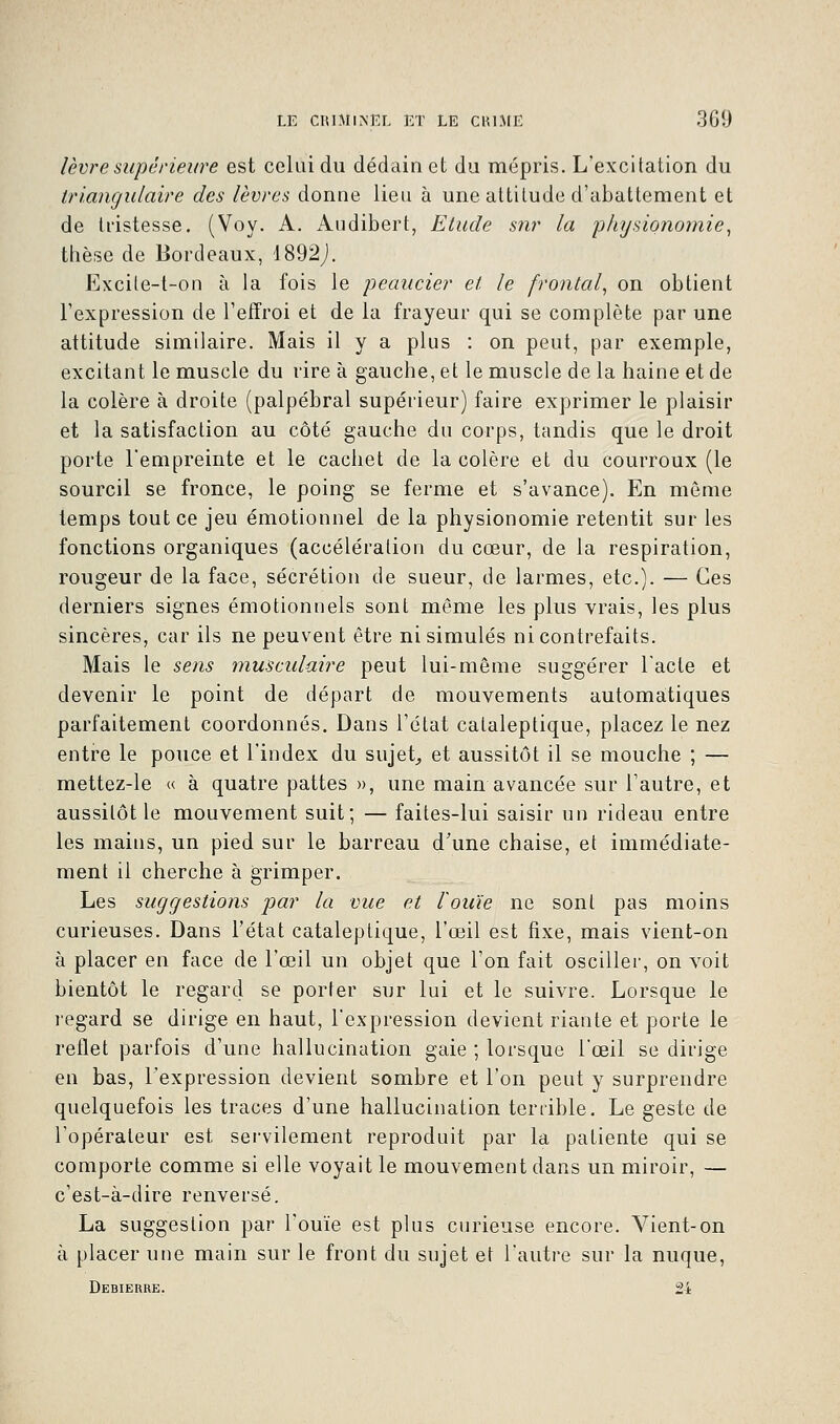 lèvre supérieure est celui du dédain et du mépris. L'excitation du triangulaire des lèvres donne lieu à une attitude d'abattement et de tristesse. (Voy. A. Audibert, Etude sur la physionomie, thèse de Bordeaux, 1892J. Excite-t-on à la fois le peaucier et le frontal, on obtient l'expression de l'effroi et de la frayeur qui se complète par une attitude similaire. Mais il y a plus : on peut, par exemple, excitant le muscle du rire à gauche, et le muscle de la haine et de la colère à droite (palpébral supérieur) faire exprimer le plaisir et la satisfaction au côté gauche du corps, tandis que le droit porte l'empreinte et le cachet de la colère et du courroux (le sourcil se fronce, le poing se ferme et s'avance). En même temps tout ce jeu émotionnel de la physionomie retentit sur les fonctions organiques (accélération du cœur, de la respiration, rougeur de la face, sécrétion de sueur, de larmes, etc.). — Ces derniers signes émotionnels sont même les plus vrais, les plus sincères, car ils ne peuvent être ni simulés ni contrefaits. Mais le sens musculaire peut lui-même suggérer l'acte et devenir le point de départ de mouvements automatiques parfaitement coordonnés. Dans l'état cataleptique, placez le nez entre le pouce et l'index du sujet, et aussitôt il se mouche ; — mettez-le « à quatre pattes », une main avancée sur l'autre, et aussitôt le mouvement suit; — faites-lui saisir un rideau entre les mains, un pied sur le barreau d'une chaise, et immédiate- ment il cherche à grimper. Les suggestions par la vue et l'ouïe ne sont pas moins curieuses. Dans l'état cataleptique, l'œil est fixe, mais vient-on à placer en face de l'œil un objet que l'on fait osciller, on voit bientôt le regard se porter sur lui et le suivre. Lorsque le l'égard se dirige en haut, l'expression devient riante et porte le reflet parfois d'une hallucination gaie ; lorsque l'œil se dirige en bas, l'expression devient sombre et l'on peut y surprendre quelquefois les traces d'une hallucination terrible. Le geste de l'opérateur est servilement reproduit par la patiente qui se comporte comme si elle voyait le mouvement dans un miroir, — c'est-à-dire renversé. La suggestion par l'ouïe est plus curieuse encore. Vient-on à placer une main sur le front du sujet et l'autre sur la nuque, Debieure. 21