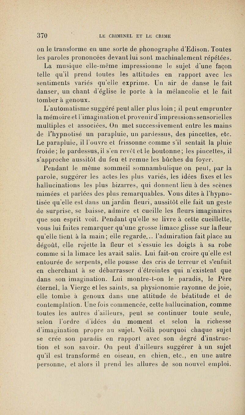 on le transforme en une sorte de phonographe d'Edison. Toutes les paroles prononcées devant lui sont machinalement répétées. La musique elle-même impressionne le sujet d'une façon telle qu'il prend toutes les altitudes en rapport avec les sentiments variés qu'elle exprime. Un air de danse le fait danser, un chant d'église le porte à la mélancolie et le fait tomber à genoux. L'automatisme suggéré peut aller plus loin ; il peut emprunter la mémoire et l'imagination et provenir d'impressions sensorielles multiples et associées. On met successivement entre les mains de l'hypnotisé un parapluie, un pardessus, des pincettes, etc. Le parapluie, il l'ouvre et frissonne comme s'il sentait la pluie froide; le pardessus,il s'en revêt et le boutonne; les pincettes, il s'approche aussitôt du feu et remue les bûches du foyer. Pendant le même sommeil somnambulique on peut, par la parole, suggérer les actes les plus variés, les idées fixes et les hallucinations les plus bizarres, qui donnent lieu à des scènes mimées et parlées des plus remarquables. Vous dites à l'hypno- tisée qu'elle est dans un jardin fleuri, aussitôt elle fait un geste de surprise, se baisse, admire et cueille les fleurs imaginaires que son esprit voit. Pendant qu'elle se livre à cette cueillette, vous lui faites remarquer qu'une grosse limace glisse sur lafleur qu'elle tient à la main; elle regarde... l'admiration fait place au dégoût, elle rejette la fleur et s'essuie les doigts à sa robe comme si la limace les avait salis. Lui fait-on croire qu'elle est entourée de serpents, elle pousse des cris de terreur et s'enfuit en cherchant à se débarrasser d'étreintes qui n'existent que dans son imagination. Lui montre-t-on le paradis, le Père éternel, la Vierge et les saints, sa physionomie rayonne de joie, elle tombe à genoux dans une attitude de béatitude et de contemplation. Une fois commencée, cette hallucination, comme toutes les autres d'ailleurs, peut se continuer toute seule, selon l'ordre d'idées du moment et selon la richesse d'imagination propre au sujet. Voilà pourquoi chaque sujet se crée son paradis en rapport avec son degré d'instruc- tion et son savoir. On peut d'ailleurs suggérer à un sujet qu'il est transformé en oiseau, en chien, etc., en une autre personne, et alors il prend les allures de son nouvel emploi.